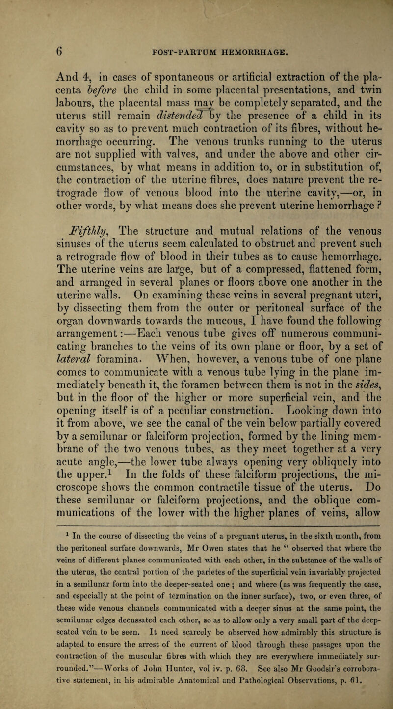 And 4, in cases of spontaneous or artificial extraction of the pla¬ centa before the child in some placental presentations, and twin labours, the placental mass may be completely separated, and the uterus still remain distended by the presence of a child in its cavity so as to prevent much contraction of its fibres, without he¬ morrhage occurring. The venous trunks running to the uterus are not supplied with valves, and under the above and other cir¬ cumstances, by what means in addition to, or in substitution of, the contraction of the uterine fibres, does nature prevent the re¬ trograde flow of venous blood into the uterine cavity,—or, in other words, by what means does she prevent uterine hemorrhage ? Fifthly, The structure and mutual relations of the venous sinuses of the uterus seem calculated to obstruct and prevent such a retrograde flow of blood in their tubes as to cause hemorrhage. The uterine veins are large, but of a compressed, flattened form, and arranged in several planes or floors above one another in the uterine walls. On examining these veins in several pregnant uteri, by dissecting them from the outer or peritoneal surface of the organ downwards towards the mucous, I have found the following arrangement:—Each venous tube gives off numerous communi¬ cating branches to the veins of its own plane or floor, by a set of lateral foramina. When, however, a venous tube of one plane comes to communicate with a venous tube lying in the plane im¬ mediately beneath it, the foramen between them is not in the sides, but in the floor of the higher or more superficial vein, and the opening itself is of a peculiar construction. Looking down into it from above, we see the canal of the vein below partially covered by a semilunar or falciform projection, formed by the lining mem¬ brane of the two venous tubes, as they meet together at a very acute angle,—the lower tube always opening very obliquely into the upper.1 In the folds of these falciform projections, the mi¬ croscope shows the common contractile tissue of the uterus. Do these semilunar or falciform projections, and the oblique com¬ munications of the lower with the higher planes of veins, allow 1 In the course of dissecting the veins of a pregnant uterus, in the sixth month, from the peritoneal surface downwards, Mr Owen states that he “ observed that where the veins of different planes communicated with each other, in the substance of the walls of the uterus, the central portion of the parietes of the superficial vein invariably projected in a semilunar form into the deeper-seated one ; and where (as was frequently the case, and especially at the point of termination on the inner surface), two, or even three, of these wide venous channels communicated with a deeper sinus at the same point, the semilunar edges decussated each other, so as to allow only a very small part of the deep- seated vein to be seen. It need scarcely be observed how admirably this structure is adapted to ensure the arrest of the current of blood through these passages upon the contraction of the muscular fibres with which they are everywhere immediately sur¬ rounded.”—Works of John Hunter, vol iv. p. 68. See also Mr Goodsir’s corrobora¬ tive statement, in his admirable Anatomical and Pathological Observations, p. 61.