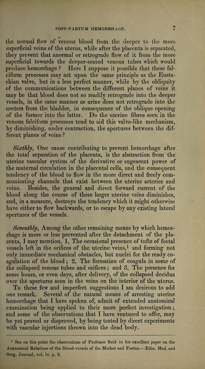 the normal flow of venous blood from the deeper to the more superficial veins of the uterus, while after the placenta is separated, they prevent that anormal or retrograde flow of it from the more superficial towards the deeper-seated venous tubes which would produce hemorrhage ? Here I suppose it possible that these fal¬ ciform processes may act upon the same principle as the Eusta¬ chian valve, but in a less perfect manner, while by the obliquity of the communications between the different planes of veins it may be that blood does not so readily retrograde into the deeper vessels, in the same manner as urine does not retrograde into the ureters from the bladder, in consequence of the oblique opening of the former into the latter. Do the uterine fibres seen in the venous falciform processes tend to aid this valve-like mechanism, by diminishing, under contraction, the apertures between the dif¬ ferent planes of veins ? Sixthly, One cause contributing to prevent hemorrhage after the total separation of the placenta, is the abstraction from the uterine vascular system of the derivative or sugescent power of the maternal circulation in the placental cells, and the consequent tendency of the blood to flow in the more direct and freely com¬ municating channels that exist between the uterine arteries and veins. Besides, the general and direct forward current of the blood along the course of these larger uterine veins diminishes, and, in a measure, destroys the tendency which it might otherwise have either to flow backwards, or to escape by any existing lateral apertures of the vessels. Seventhly, Among the other remaining means by which hemor¬ rhage is more or less prevented after the detachment of the pla¬ centa, I may mention, 1, The occasional presence of tufts of foetal vessels left in the orifices of the uterine veins,1 and forming not only immediate mechanical obstacles, but nuclei for the ready co¬ agulation of the blood; 2, The formation of coagula in some of the collapsed venous tubes and orifices ; and 3, The presence for some hours, or even days, after delivery, of the collapsed decidua over the apertures seen in the veins on the interior of the uterus. To these few and imperfect suggestions I am desirous to add one remark. Several of the natural means of arresting uterine hemorrhage that I have spoken of, admit of extended anatomical examination being applied to their more perfect investigation; and some of the observations that I have ventured to offer, may be yet proved or disproved, by being tested by direct experiments with vascular injections thrown into the dead body. 1 See on tliis point the observations of Professor Reid in his excellent paper on the Anatomical Relations of the Blood-vessels of the Mother and Foetus.—Edin. Med. and Surg. Journal, vol. lv. p. 8.