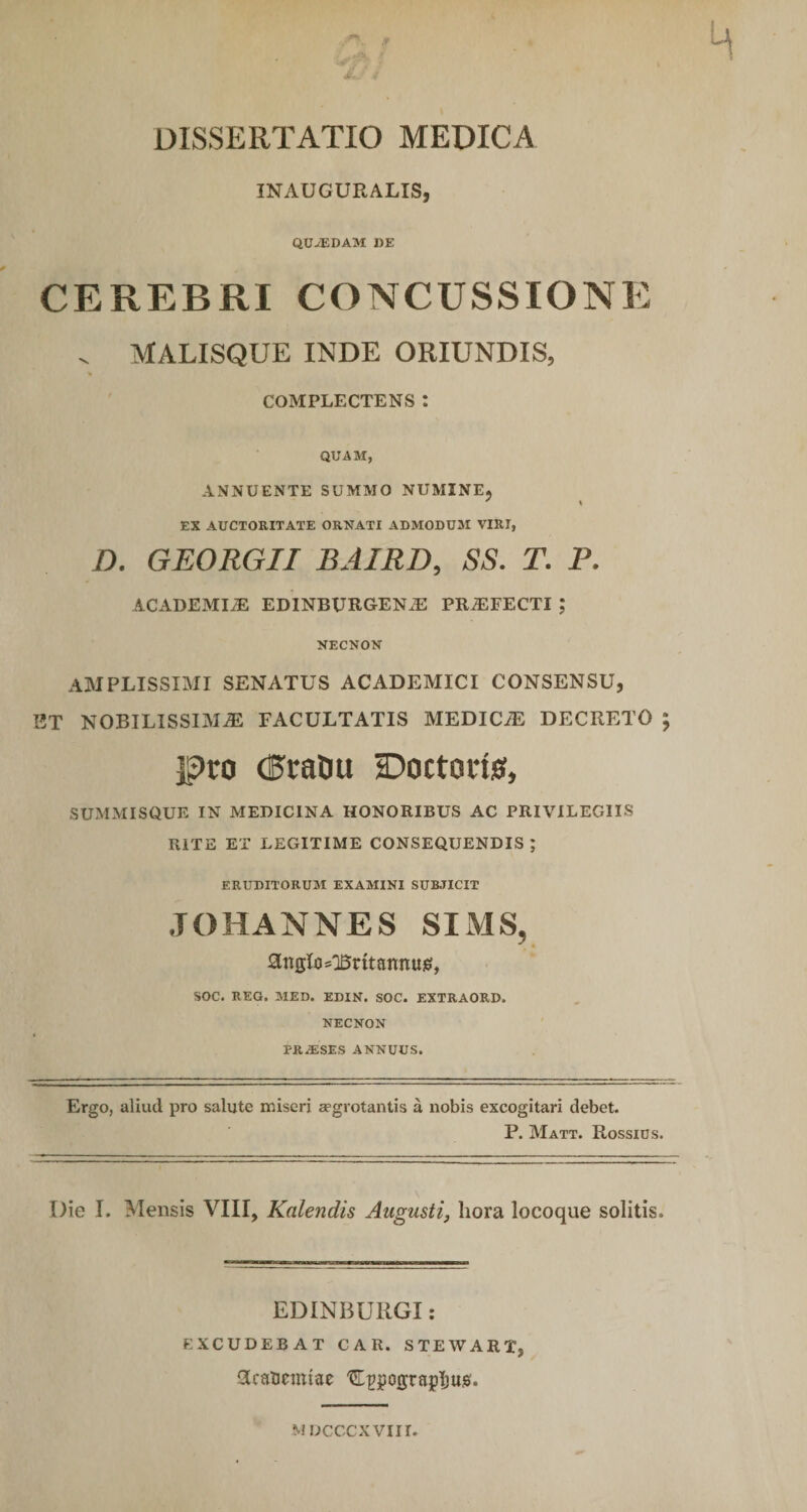 DISSERTATIO MEDICA INAUCURALIS, QUiEDAM DE CEREBRI CONCUSSIONE . MALISQUE INDE ORIUNDIS, COMPLECTENS : QUAM, ANNUENTE SUMMO NUMINE, EX AUCTORITATE ORNATI ADMODUM VIRI, D. GEORGII BAIRD, SS. T. P. ACADEMIiE EDINBURGEN.E PROFECTI ; NECNON AMPLISSIMI SENATUS ACADEMICI CONSENSU, ET NOBILISSIMA FACULTATIS MEDICA DECRETO ; pro (PraDu IDoctorio, SUMMISQUE IN MEDICINA HONORIBUS AC PRIVILEGIIS RITE ET LEGITIME CONSEQUENDIS ; ERUDITORUM EXAMINI SUBJICIT JOHANNES SIMS, ^nglo^ritamtug, SOC. REG. MED. EDIN. SOC. EXTRAORD. NECNON TRiESES ANNUUS. Ergo, aliud pro salute miseri aegrotantis a nobis excogitari debet. P. Matt. Rossius. I)ie I. Mensis VIII, Kalendis Augusti, hora locoque solitis. EDINBURGI: EXCUDEBAT CAR. STEWART, 3caBctmae ^ppograpljus. M DCCCXVIII.