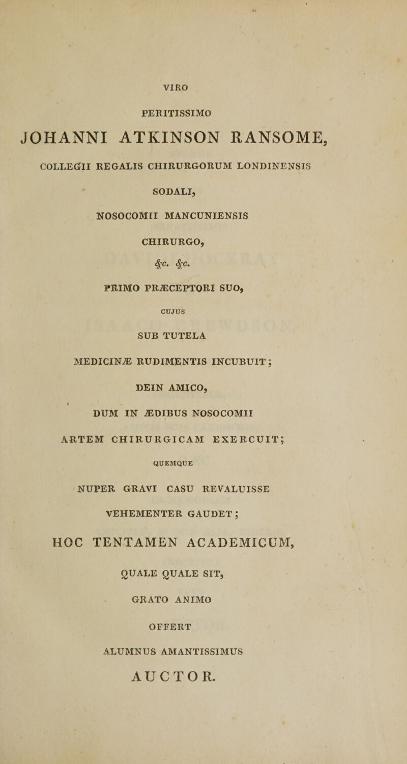VIRO PERITISSIMO JOHANNI ATKINSON RANSOME, COLLEGrII REGALIS CHIRURGORUM LONDINENSIS SODALI, NOSOCOMII MANCUNIENSIS CHIRURGO, $c- $c‘ PRIMO PRiECEPTORI SUO, CIJJUS SUB TUTELA MEDICINiE RUDIMENTIS INCUBUIT; DEIN AMICO, i DUM IN IDIBUS NOSOCOMII / ARTEM CHIRURGICAM EXERCUIT; QUEMQUE NUPER GRAVI CASU REVALUISSE VEHEMENTER GAUDET; HOC TENTAMEN ACADEMICUM, OUALE QUALE SIT, GRATO ANIMO OFFERT ALUMNUS AMANTISSIMUS AUCTOR
