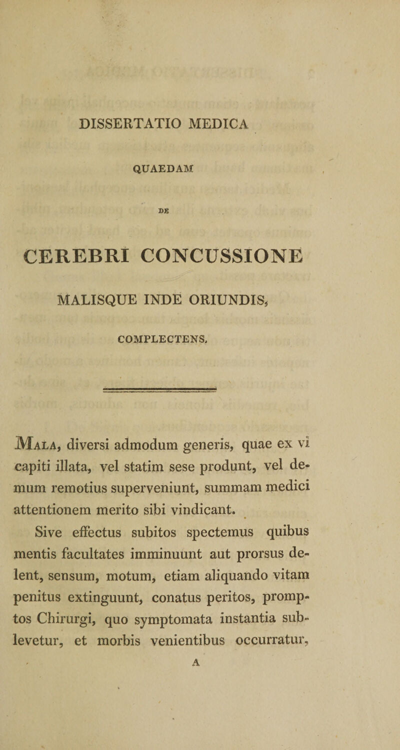 QUAEDAM DE CEREBRI CONCUSSIONE MALISQUE INDE ORIUNDIS, COMPLECTENS, Mala, diversi admodum generis, quae ex vi capiti illata, vel statim sese produnt, vel de¬ mum remotius superveniunt, summam medici attentionem merito sibi vindicant. Sive effectus subitos spectemus quibus mentis facultates imminuunt aut prorsus de¬ lent, sensum, motum, etiam aliquando vitam penitus extinguunt, conatus peritos, promp¬ tos Chirurgi, quo symptomata instantia sub¬ levetur, et morbis venientibus occurratur. a