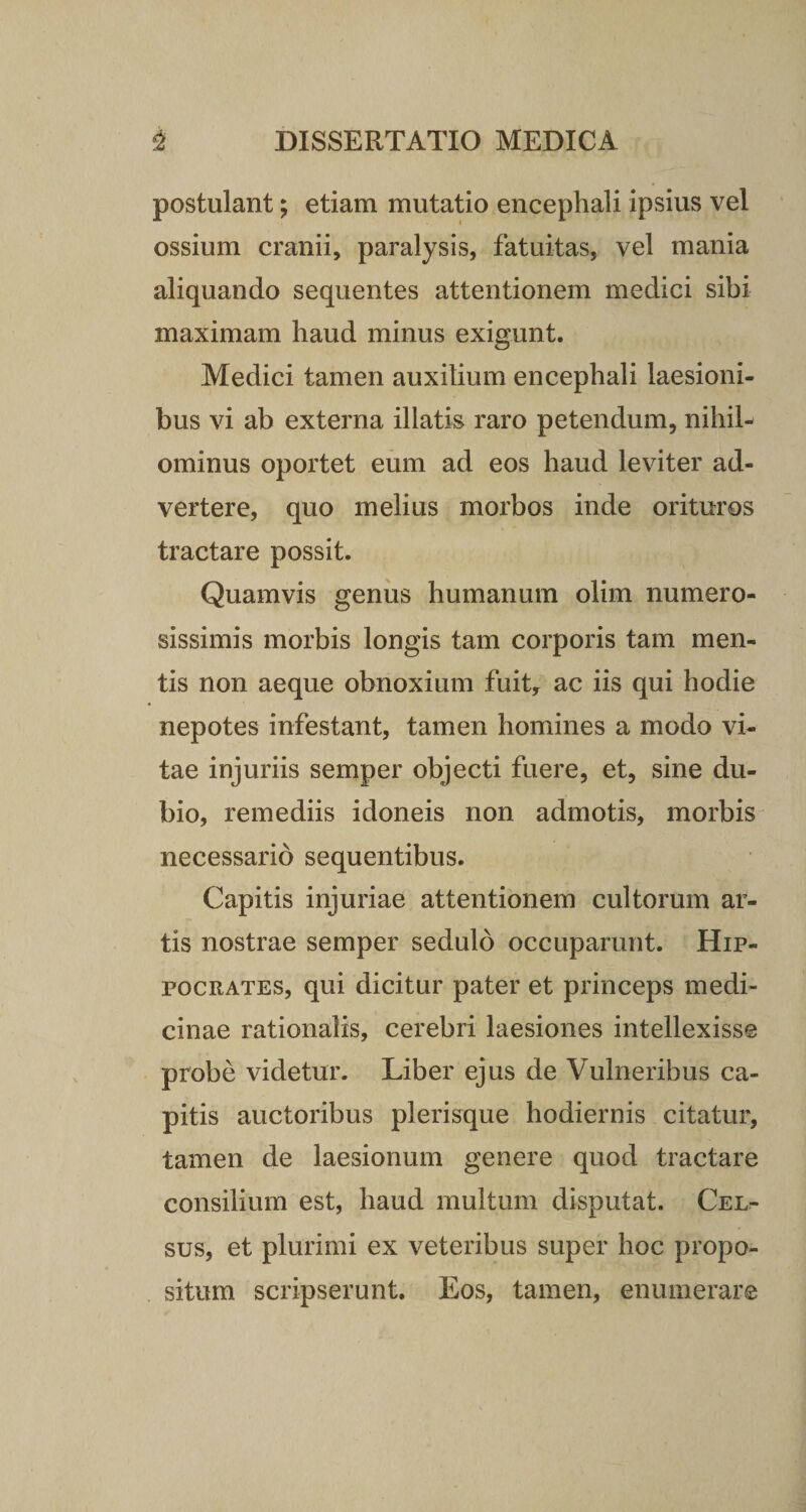 postulant; etiam mutatio encephali ipsius vel ossium cranii, paralysis, fatuitas, vel mania aliquando sequentes attentionem medici sibi maximam haud minus exigunt. Medici tamen auxilium encephali laesioni¬ bus vi ab externa illatis raro petendum, nihil¬ ominus oportet eum ad eos haud leviter ad¬ vertere, quo melius morbos inde orituros tractare possit. Quamvis genus humanum olim numero¬ sissimis morbis longis tam corporis tam men¬ tis non aeque obnoxium fuit, ac iis qui hodie nepotes infestant, tamen homines a modo vi¬ tae injuriis semper objecti fuere, et, sine du¬ bio, remediis idoneis non admotis, morbis necessario sequentibus. Capitis injuriae attentionem cultorum ar¬ tis nostrae semper sedulo occuparunt. Hip¬ pocrates, qui dicitur pater et princeps medi¬ cinae rationalis, cerebri laesiones intellexisse probe videtur. Liber ejus de Vulneribus ca¬ pitis auctoribus plerisque hodiernis citatur, tamen de laesionum genere quod tractare consilium est, haud multum disputat. Cel¬ sus, et plurimi ex veteribus super hoc propo¬ situm scripserunt. Eos, tamen, enumerare