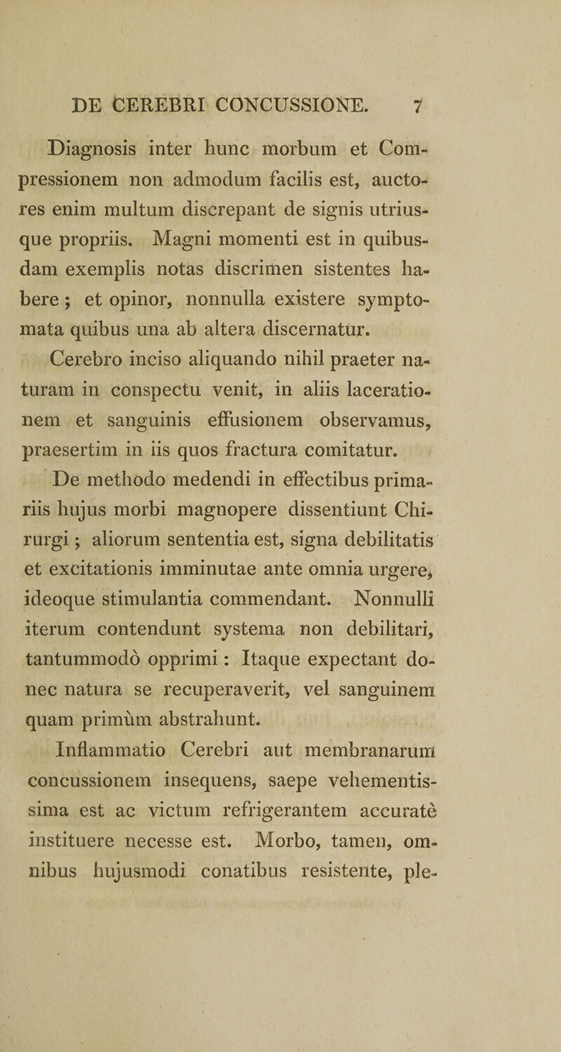 Diagnosis inter hunc morbum et Com¬ pressionem non admodum facilis est, aucto¬ res enim multum discrepant de signis utrius- que propriis. Magni momenti est in quibus¬ dam exemplis notas discrimen sistentes ha¬ bere ; et opinor, nonnulla existere sympto¬ mata quibus una ab altera discernatur. Cerebro inciso aliquando nihil praeter na¬ turam in conspectu venit, in aliis laceratio¬ nem et sanguinis effusionem observamus* praesertim in iis quos fractura comitatur. De methodo medendi in effectibus prima¬ riis hujus morbi magnopere dissentiunt Chi¬ rurgi ; aliorum sententia est, signa debilitatis et excitationis imminutae ante omnia urgere, ideoque stimulantia commendant. Nonnulli iterum contendunt systema non debilitari, tantummodo opprimi: Itaque expectant do¬ nec natura se recuperaverit, vel sanguinem quam primum abstrahunt. Inflammatio Cerebri aut membranarum concussionem insequens, saepe vehementis- sima est ac victum refrigerantem accurate instituere necesse est. Morbo, tamen, om¬ nibus hujusmodi conatibus resistente, ple-