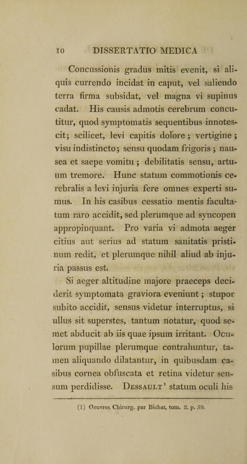 Concussionis gradus mitis evenit, si ali¬ quis currendo incidat in caput, vel saliendo terra firma subsidat, vel magna vi supinus cadat. His causis admotis cerebrum concu¬ titur, quod symptomatis sequentibus innotes¬ cit; scilicet, levi capitis dolore ; vertigine ; visu indistincto; sensu quodam frigoris ; nau¬ sea et saepe vomitu ; debilitatis sensu, artu¬ um tremore. Hunc statum commotionis ce¬ rebralis a levi injuria fere omnes experti su¬ mus. In his casibus cessatio mentis faculta¬ tum raro accidit, sed plerumque ad syncopen appropinquant. Pro varia vi admota aeger citius aut serius ad statum sanitatis pristi¬ num redit, et plerumque nihil aliud ab inju¬ ria passus est. Si aeger altitudine majore praeceps deci¬ derit symptomata graviora eveniunt; stupor subito accidit, sensus videtur interruptus, si ullus sit superstes, tantum notatur, quod se- met abducit ab iis quae ipsum irritant. Ocu¬ lorum pupillae plerumque contrahuntur, ta¬ men aliquando dilatantur, in quibusdam ca¬ sibus cornea obfuscata et retina videtur sen¬ sum perdidisse. Dessault 1 statum oculi his