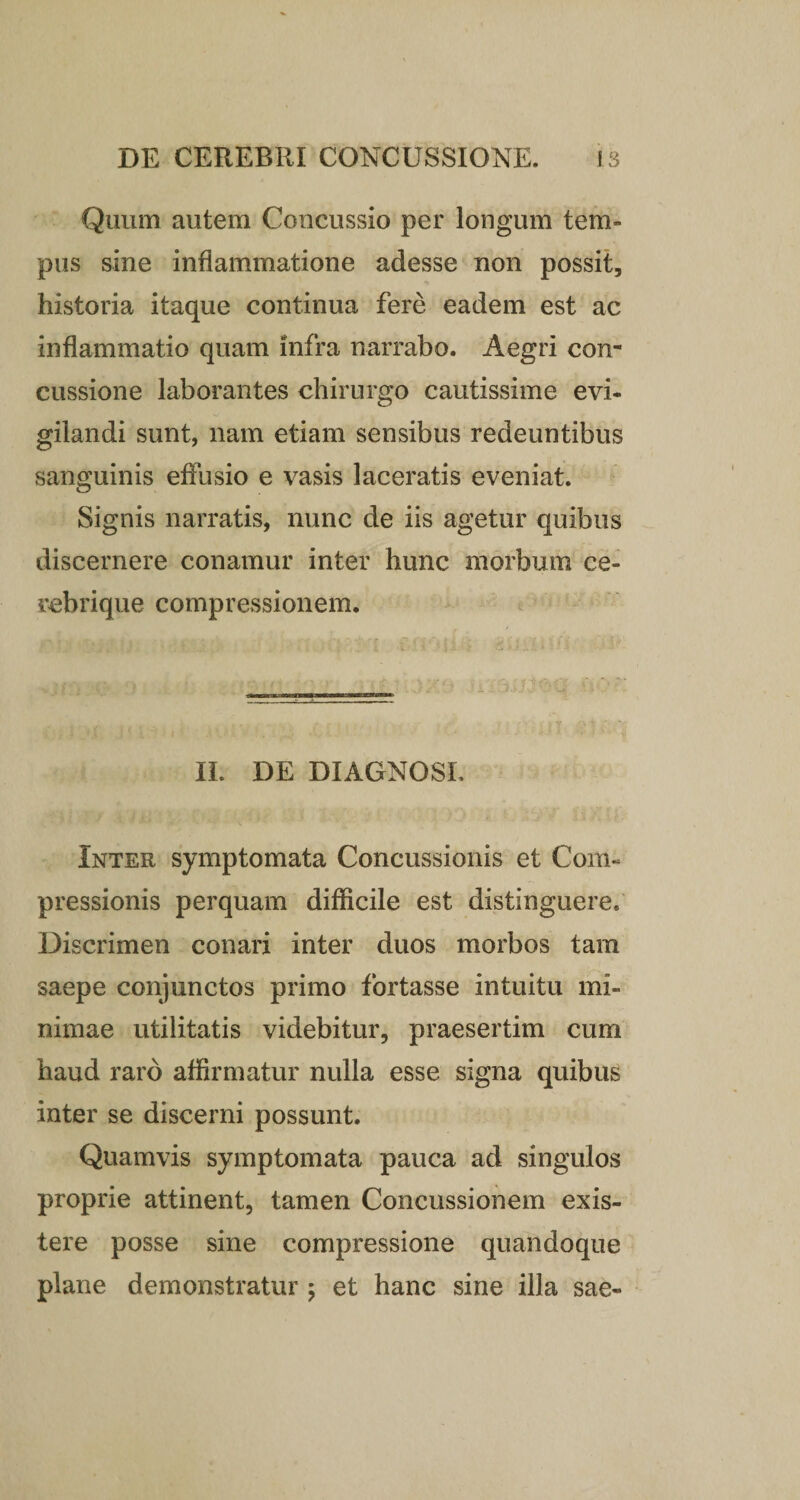 Quum autem Concussio per longum tem¬ pus sine inflammatione adesse non possit, historia itaque continua fere eadem est ac inflammatio quam infra narrabo. Aegri con¬ cussione laborantes chirurgo cautissime evi¬ gilandi sunt, nam etiam sensibus redeuntibus sanguinis effusio e vasis laceratis eveniat. Signis narratis, nunc de iis agetur quibus discernere conamur inter hunc morbum ce¬ rebrique compressionem. II. DE DIAGNOSI. Inter symptomata Concussionis et Com¬ pressionis perquam difficile est distinguere. Discrimen conari inter duos morbos tam saepe conjunctos primo fortasse intuitu mi¬ nimae utilitatis videbitur, praesertim cum haud raro affirmatur nulla esse signa quibus inter se discerni possunt. Quamvis symptomata pauca ad singulos proprie attinent, tamen Concussionem exis- tere posse sine compressione quandoque plane demonstratur ; et hanc sine illa sae-