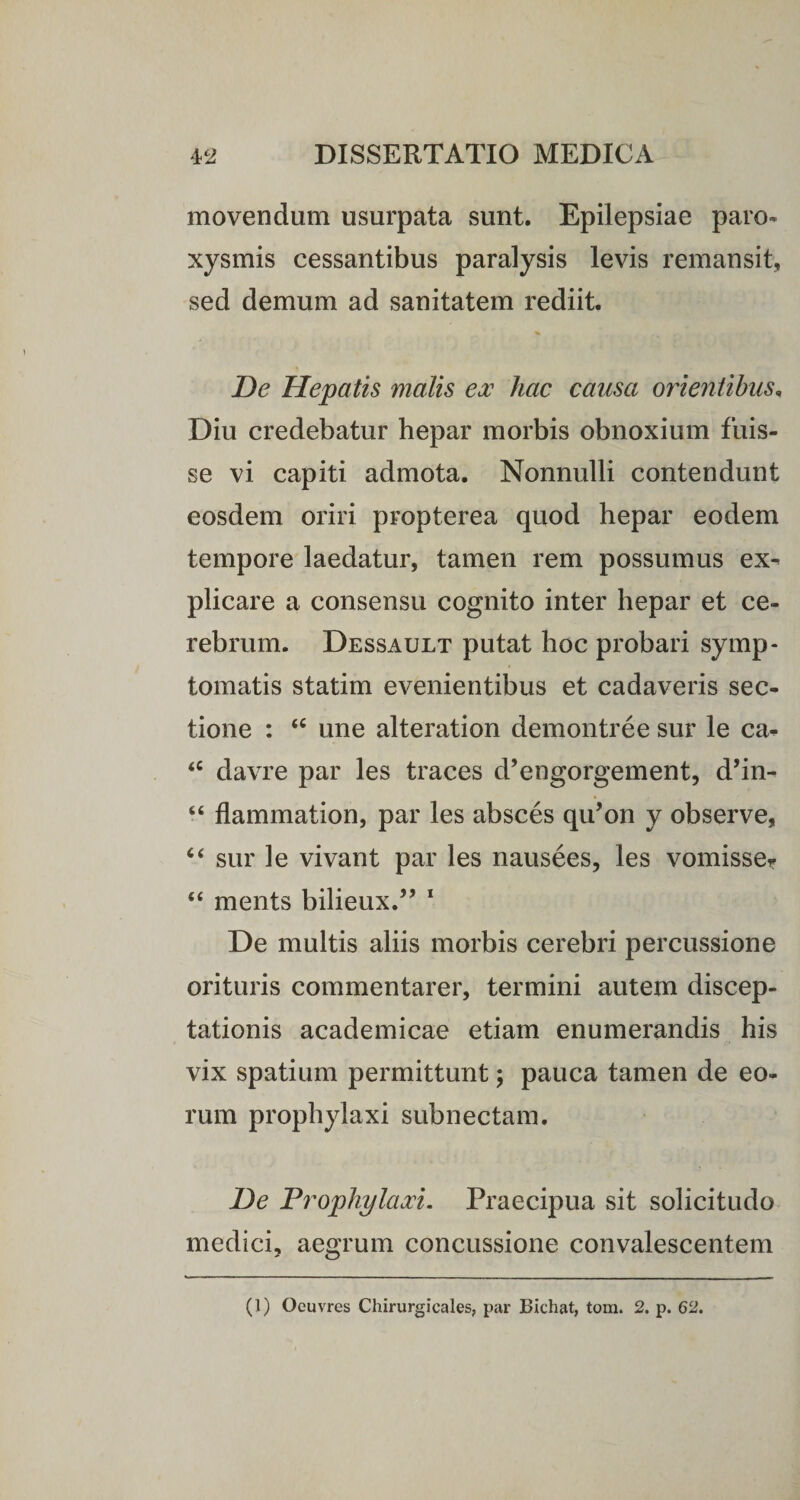 movendum usurpata sunt. Epilepsiae paro¬ xysmis cessantibus paralysis levis remansit, sed demum ad sanitatem rediit. De Hepatis malis ex hac causa orientibus, Diu credebatur hepar morbis obnoxium fuis¬ se vi capiti admota. Nonnulli contendunt eosdem oriri propterea quod hepar eodem tempore laedatur, tamen rem possumus ex¬ plicare a consensu cognito inter hepar et ce¬ rebrum. Dessault putat hoc probari symp¬ tomatis statim evenientibus et cadaveris sec¬ tione : “ une alteration demon tr e e sur le ca- <c davre par les traces d’engorgement, d’in- “ flammation, par les absces qifon y observe, “ sur le vivant par les nausees, les vomisse? ments bilieux.” 1 De multis aliis morbis cerebri percussione orituris commentarer, termini autem discep¬ tationis academicae etiam enumerandis his vix spatium permittunt; pauca tamen de eo¬ rum prophylaxi subnectam. De Prophylaxi. Praecipua sit solicitudo medici, aegrum concussione convalescentem (1) Oeuvres Chirurgieales, par Bichat, tom. 2. p. 62.