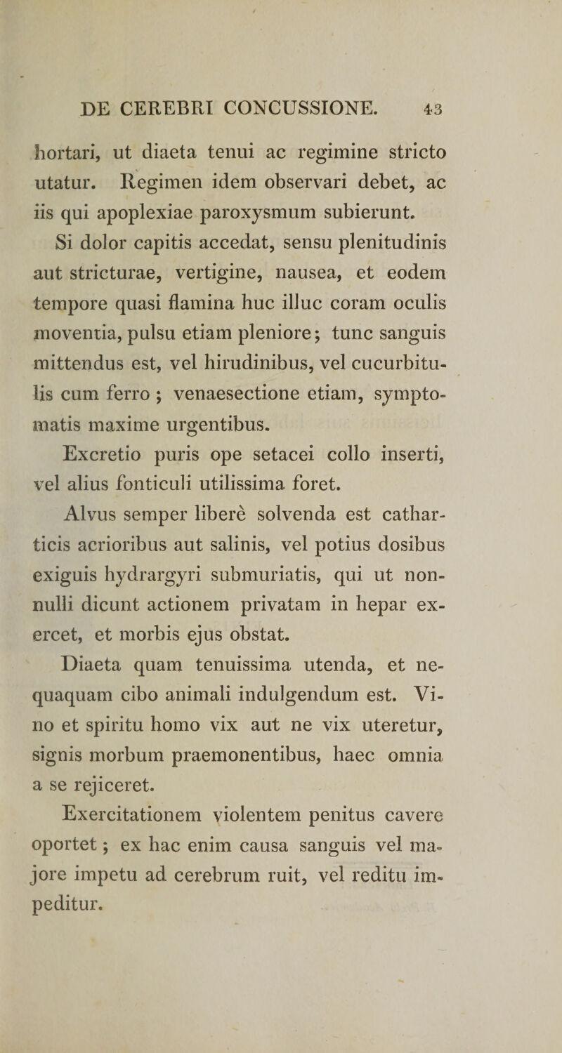 hortari, ut diaeta tenui ac regimine stricto _V utatur. Regimen idem observari debet, ac iis qui apoplexiae paroxysmum subierunt. Si dolor capitis accedat, sensu plenitudinis aut stricturae, vertigine, nausea, et eodem tempore quasi flamina huc illuc coram oculis moventia, pulsu etiam pleniore; tunc sanguis mittendus est, vel hirudinibus, vel cucurbitu¬ lis cum ferro ; venaesectione etiam, sympto¬ matis maxime urgentibus. Excretio puris ope setacei collo inserti, vel alius fonticuli utilissima foret. Alvus semper libere solvenda est cathar- ticis acrioribus aut salinis, vel potius dosibus exiguis hydrargyri submuriatis, qui ut non¬ nulli dicunt actionem privatam in hepar ex¬ ercet, et morbis ejus obstat. Diaeta quam tenuissima utenda, et ne¬ quaquam cibo animali indulgendum est. Vi¬ no et spiritu homo vix aut ne vix uteretur, signis morbum praemonentibus, haec omnia a se rejiceret. Exercitationem violentem penitus cavere oportet; ex hac enim causa sanguis vel ma¬ jore impetu ad cerebrum ruit, vel reditu im¬ peditur.