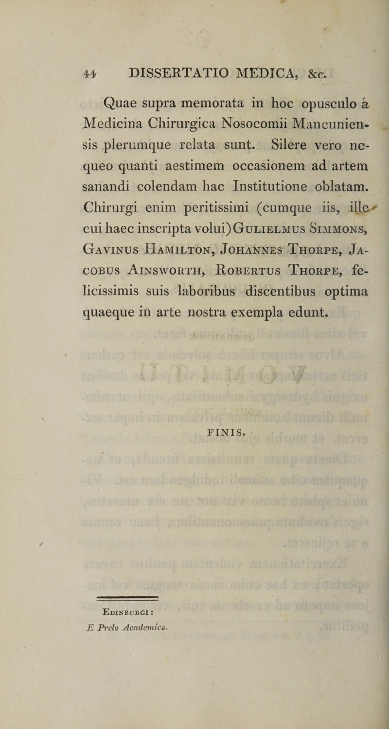 Quae supra memorata in hoc opusculo a Medicina Chirurgica Nosocomii Mancunien- sis plerumque relata sunt. Silere vero ne¬ queo quanti aestimem occasionem ad artem sanandi colendam hac Institutione oblatam. Chirurgi enim peritissimi (cumque iis, ille cui haec inscripta volui) Gulielmus Simmons, Gavinus Hamilton, Johannes Thorpe, Ja- cobus Ainsworth, Robertus Thorpe, fe¬ licissimis suis laboribus discentibus optima quaeque in arte nostra exempla edunt. FINIS. Edinbukgi : E Prelo Academico*