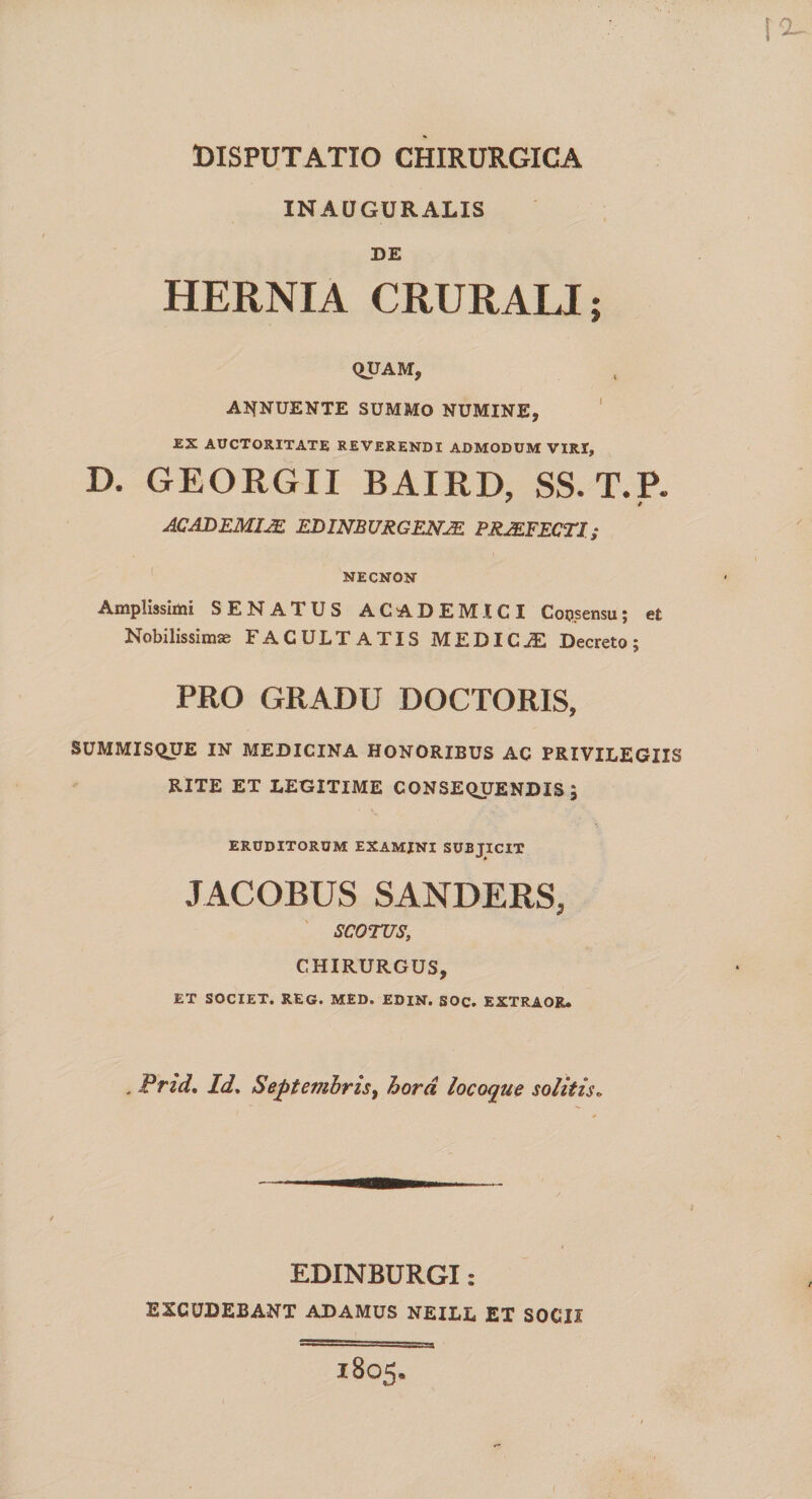 INAUGURALXS DE HERNIA CRURALI; QUAM, ABNUENTE SUMMO NUMINE, EX AUCTORITATE REVERENDI ADMODUM VIRI, D. GEORGII BAIRD, SS. T.P. ACADEMIJE EDINBURGEN2E PRAEFECTI; NECNON Amplissimi SENATUS ACADEMICI Coqsensu; et Nobilissimse FACULTATIS MEDICJE Decreto; PRO GRADU DOCTORIS, SUMMISQUE IN MEDICINA HONORIBUS AC PRIVILEGIIS RITE ET LEGITIME CONSEQUENDIS, ERUDITORUM EXAMINI SUBJICIT JACOBUS SANDERS» SCOTUS, CHIRURGUS, ET SOCIET. REG. MED. EDIN. SOC. EXTRAOR. . Prid, Id, Septembris, hora locoque solitis» EDINBURGI: EXCUDEBANT ADAMUS NEILL ET SOCII 1805.