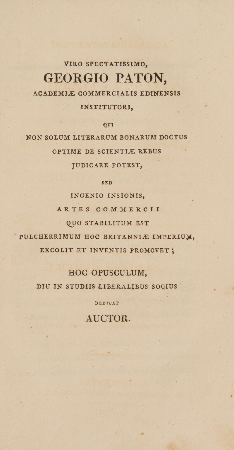VIRO SPECTATISSIMO, GEORGIO PATON, ACADEMIA COMMERCIALIS ED1NENSIS INSTITUTORI, * l QUI NON SOLUM LITERARUM BONARUM DOCTUS OPTIME DE SCIENTIAE REBUS JUDICARE POTEST, SED INGENIO INSIGNIS, ARTES COMMERCII QUO STABILITUM EST PULCHERRIMUM HOC BRITANNIAE IMPERIUM EXCOLIT ET INVENTIS PROMOVET * HOC OPUSCULUM, DIU IN STUDIIS LIBERALIBUS SOCIUS * / DEDICAT AUCTOR