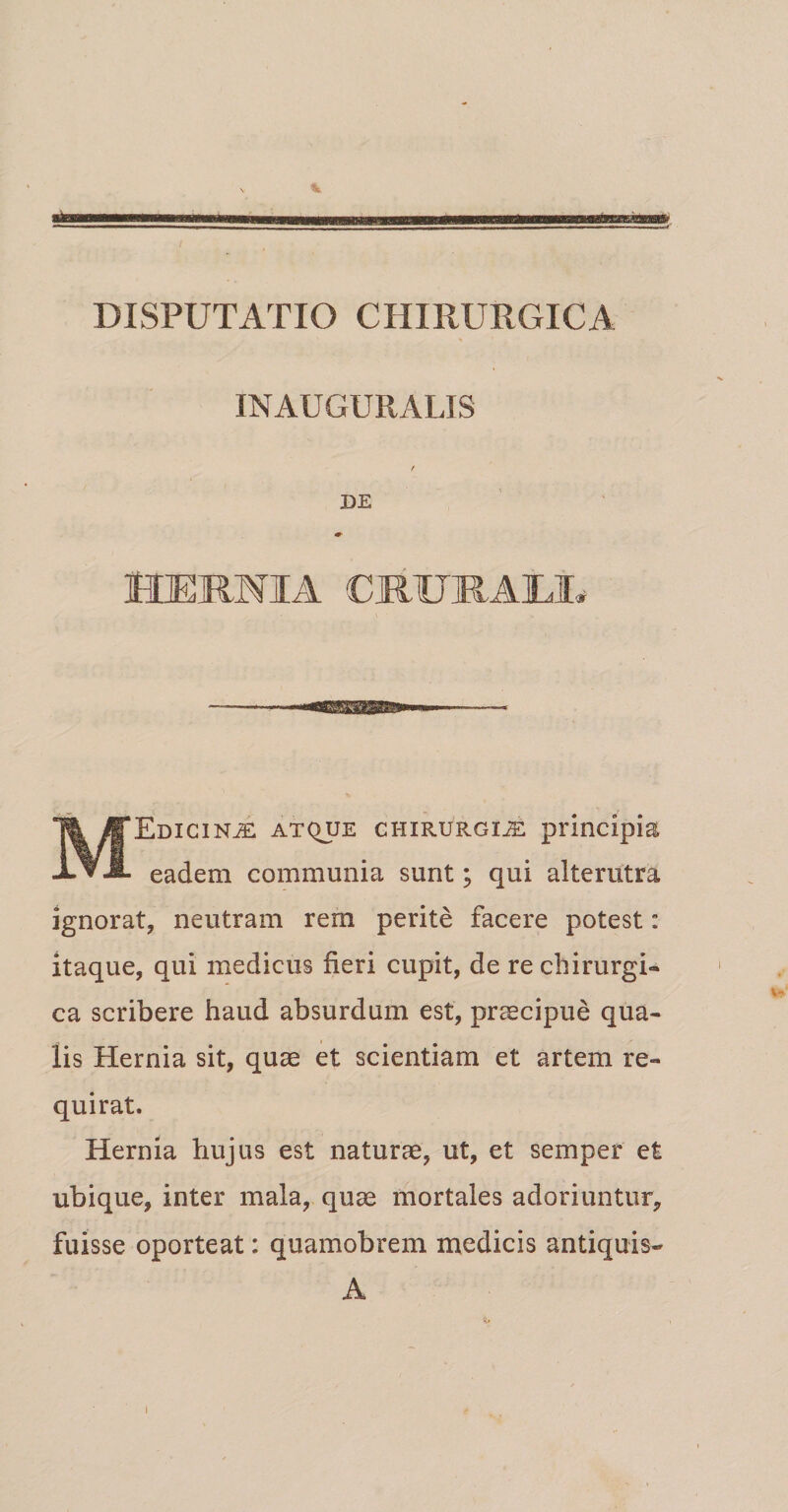 IN AUGURALIS DE HERM1A CRUJRAtt Edicin^e: atque chirurgus principia xvJL eadem communia sunt; qui alterutra ignorat, neutram rem perite facere potest: itaque, qui medicus fieri cupit, de re chirurgi¬ ca scribere haud absurdum est, praecipue qua¬ lis Hernia sit, quae et scientiam et artem re¬ quirat. Hernia hujus est naturae, ut, et semper et ubique, inter mala, quae mortales adoriuntur, fuisse oporteat: quamobrem medicis antiquis- i A