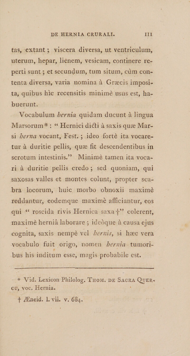 tas, extant; viscera diversa, ut ventriculum, uterum, hepar, lienem, vesicam, continere re¬ perti sunt; et secundum, tum situm, cum con¬ tenta diversa, varia nomina a Graecis imposi¬ ta, quibus hic recensitis minime usus est, ha¬ buerunt. Vocabulum hernia quidam ducunt a lingua * Marsorum* : “ Hernici didi a saxis quae Mar¬ si herna vocant, Fest. ; ideo forte ita vocare¬ tur a duritie pellis, quae fit descendentibus in scrotum intestinis.” Minime tamen ita voca¬ ri a duritie pellis credo ; sed quoniam, qui saxosas valles et montes colunt, propter sca¬ bra locorum, huic morbo obnoxii maxime reddantur, eodemque maxime afficiantur, eos qui “ roscida rivis Hernica saxa f” colerent, maxime hernia laborare ; ideoque a causa ejus cognita, saxis nempe vel herilis, si haec vera vocabulo fuit origo, nomen hernia tumori¬ bus his inditum esse, magis probabile est. * Vid. Lexicon Philolog. Thom, de Sacra Quer=* cu, voc. Hernia. f iEneid. 1. vii. v. 684.