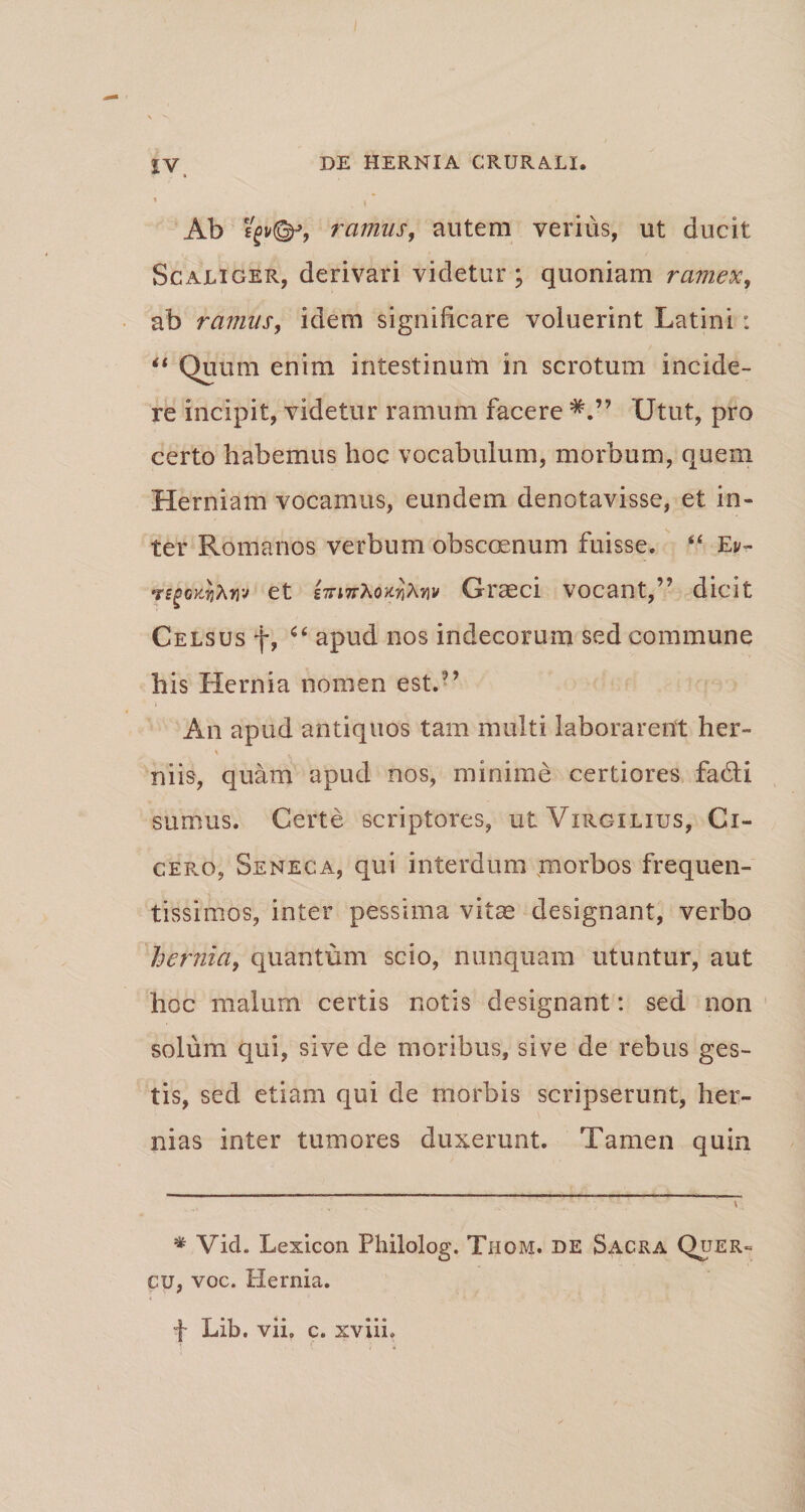 ’ _ \ Ab ramus, autem verius, ut ducit Scaliger, derivari videtur; quoniam ramex, ab ravius, idem significare voluerint Latini: “ Quum enim intestinum in scrotum incide¬ re incipit, videtur ramum facere Utut, pro certo habemus hoc vocabulum, morbum, quem Herniam vocamus, eundem denotavisse, et in¬ ter Romanos verbum obscoenum fuisse. “ Et/- et g7Ti7rAo^A»v Graeci vocant,” dicit Celsus f, ic apud nos indecorum sed commune his Hernia nomen est.” An apud antiquos tam multi laborarent her¬ niis, quam apud nos, minime certiores fa&i sumus. Certe scriptores, uiVirgilius, Ci¬ cero, Seneca, qui interdum morbos frequen- tissimos, inter pessima vitae designant, verbo hernia, quantum scio, nunquam utuntur, aut hoc malum certis notis designant: sed non solum qui, sive de moribus, sive de rebus ges¬ tis, sed etiam qui de morbis scripserunt, her¬ nias inter tumores duxerunt. Tamen quin * Vid. Lexicon Philolog. Thom. de Sacra Quer¬ cu, voc. Hernia. f Lib. vii, c» xviiL