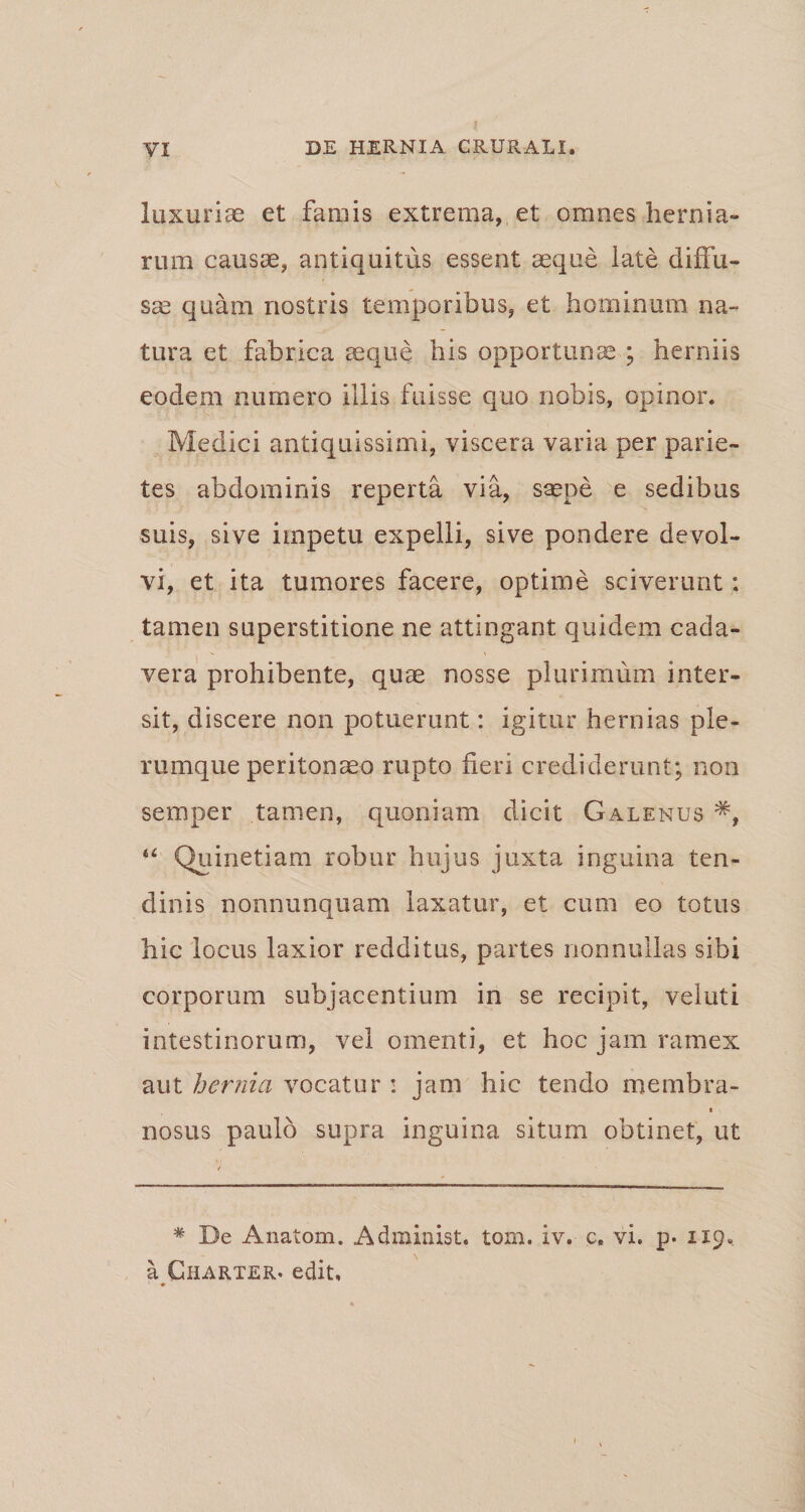 luxurias et famis extrema, et omnes hernia¬ rum causae, antiquitus essent aeque late diffu¬ sae quam nostris temporibus, et hominum na¬ tura et fabrica aeque his opportunae ; herniis eodem numero illis fuisse quo nobis, opinor. Medici antiquissimi, viscera varia per parie¬ tes abdominis reperta via, saepe e sedibus suis, sive impetu expelli, sive pondere devol¬ vi, et ita tumores facere, optime sciverunt: tamen superstitione ne attingant quidem cada¬ vera prohibente, quae nosse plurimum inter¬ sit, discere non potuerunt: igitur hernias ple¬ rumque peritonaeo rupto fleri crediderunt; non semper tamen, quoniam dicit Galenus 44 Quinetiam robur hujus juxta inguina ten¬ dinis nonnunquam laxatur, et cum eo totus hic locus laxior redditus, partes nonnullas sibi corporum subjacentium in se recipit, veiuti intestinorum, vel omenti, et hoc jam ramex aut hernia vocatur i jam hic tendo membra- i nosus paulo supra inguina situm obtinet, ut * De Anatom. Administ. tom. iv. c. vi, p. 119«, a Gharter. edit.