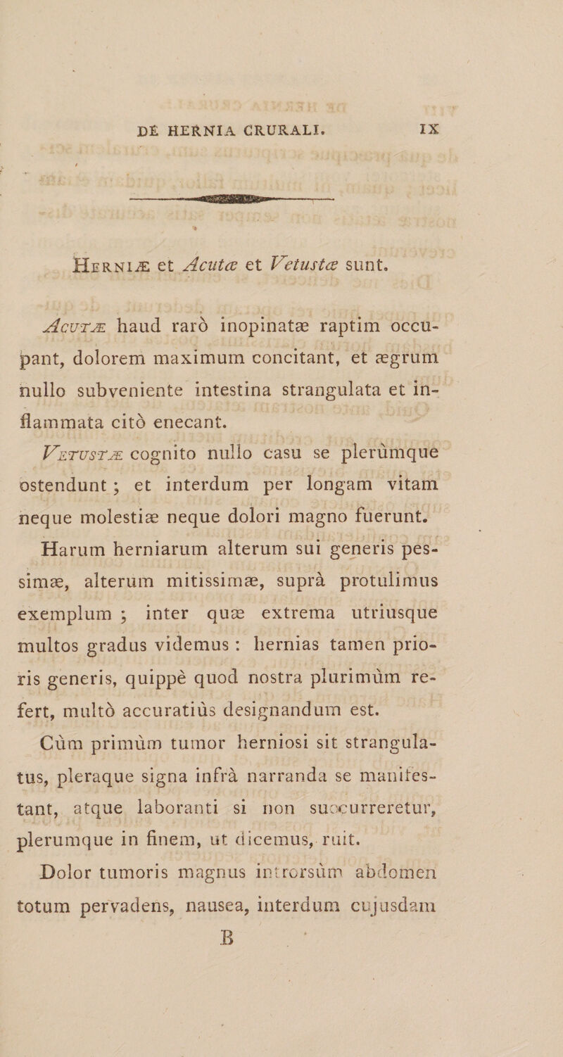 Hernice et Acuta et Vetusta sunt. Acutm haud raro inopinatae raptim occu¬ pant, dolorem maximum concitant, et aegrum nullo subveniente intestina strangulata et in¬ flammata cito enecant. Vetustje cognito nullo casu se plerumque ostendunt ; et interdum per longam vitam neque molestiae neque dolori magno fuerunt. Harum herniarum alterum sui generis pes¬ simae, alterum mitissimae, supra protulimus exemplum ; inter quae extrema utriusque multos gradus videmus : hernias tamen prio¬ ris generis, quippe quod nostra plurimum re¬ fert, multo accuratius designandum est. Cum primum tumor herniosi sit strangula¬ tus, pleraque signa infra narranda se manifes¬ tant, atque laboranti si non succurreretur, plerumque in finem, ut dicemus, ruit. Dolor tumoris magnus introrsum abdomen totum pervadens, nausea, interdum cujusdam B