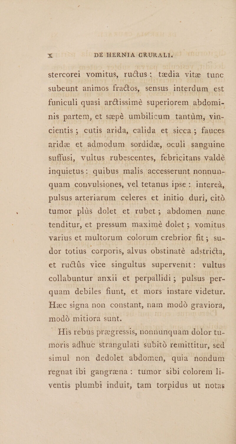 stercorei vomitus, ructus : taedia vitae tunc subeunt animos frados, sensus interdum est \ funiculi quasi ardissime superiorem abdomi¬ nis partem, et saepe umbilicum tantum, vin¬ cientis ; cutis arida, calida et sicca ; fauces aridae et admodum sordidae, oculi sanguine suffusi, vultus rubescentes, febricitans valde inquietus: quibus malis accesserunt nonnun- quam convulsiones, vel tetanus ipse : interea, pulsus arteriarum celeres et initio duri, cito tumor plus dolet et rubet ; abdomen nunc tenditur, et pressum maxime dolet ; vomitus varius et multorum colorum crebrior fit; su¬ dor totius corporis, alvus obstinate adstrida, et rudus vice singultus supervenit: vultus collabuntur anxii et perpallidi; pulsus per¬ quam debiles fiunt, et mors instare videtur. Haec signa non constant, nam modo graviora, modo mitiora sunt. His rebus praegressis, nonnunquam dolor tu¬ moris adhuc strangulati subito remittitur, sed simul non dedolet abdomen, quia nondum regnat ibi gangraena : titmor sibi colorem li¬ ventis plumbi induit, tam torpidus ut notas