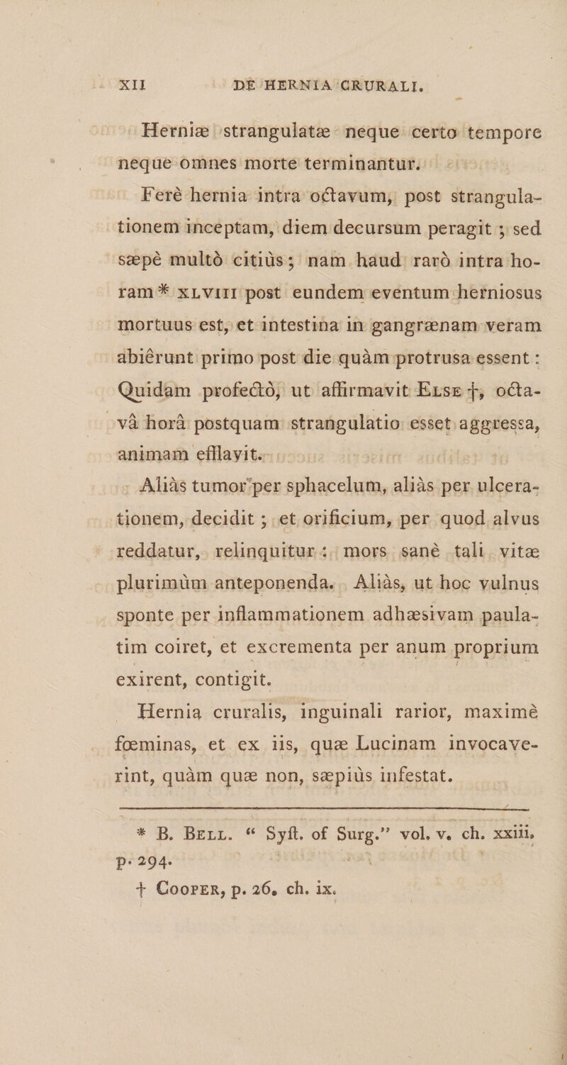 Hernias strangulatas neque certo tempore neque omnes morte terminantur. Fere hernia intra odtavum, post strangula¬ tionem inceptam, diem decursum peragit ; sed saepe multo citius; nam haud raro intra ho¬ ram* xlviii post eundem eventum herniosus mortuus est, et intestina in gangraenam veram abierunt primo post die quam protrusa essent: Quidam profecto, ut affirmavit Else f, odta- va hora postquam strangulatio esset aggressa, animam efflavit. Alias tumor per sphacelum, alias per ulcera¬ tionem, decidit ; et orificium, per quod alvus reddatur, relinquitur : mors sane tali vitae plurimum anteponenda. Alias, ut hoc vulnus sponte per inflammationem adhaesivam paula- tim coiret, et excrementa per anum proprium * ' “ 4 f exirent, contigit. Hernia cruralis, inguinali rarior, maxime foeminas, et ex iis, quae Lucinam invocave¬ rint, quam quae non, saepius infestat. r ^_ A .. . v . _ i. * B. Bell. “ Sylt. of Surg.” voh v. ch. xxiih P' 294* f Cooper, p. 26. ch. ix.