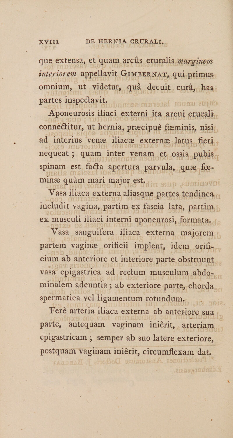 que extensa, et quam arcus cruralis marginem interiorem appellavit Gimbernat, qui primus omnium, ut videtur, qua decuit cura, has partes inspedlavit. Aponeurosis iliaci externi ita arcui crurali connedtitur, ut hernia, praecipue foeminis, nisi ad interius venae iliacae externae latus fieri nequeat ; quam inter venam et ossis pubis spinam est fadta apertura parvula, quae foe- minae quam mari major est. Vasa iliaca externa aliasque partes tendinea includit vagina, partim ex fascia lata, partim ex musculi iliaci interni aponeurosi, formata. Vasa sanguifera iliaca externa majorem partem vaginae orificii implent, idem orifi¬ cium ab anteriore et interiore parte obstruunt vasa epigastrica ad redtum musculum abdo¬ minalem adeuntia; ab exteriore parte, chorda spermatica vel ligamentum rotundum. Fere arteria iliaca externa ab anteriore sua * parte, antequam vaginam inierit, arteriam epigastricam ; semper ab suo latere exteriore, postquam vaginam inierit, circumflexam dat.