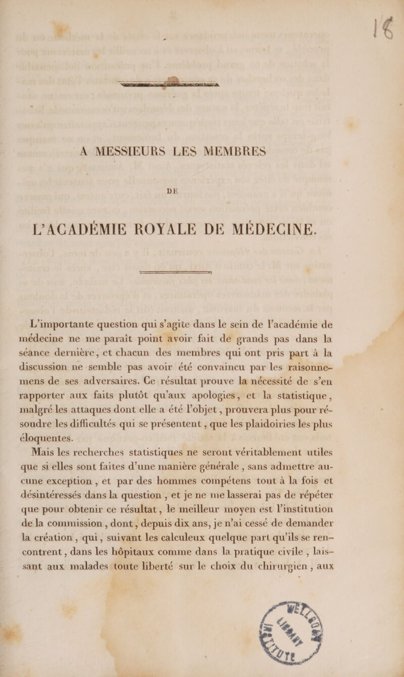 xi A MESSIEURS LES MEMBRES DK L’ACADÉMIE ROYALE DE MÉDECINE. L’importante question qui s’agite dans le sein de l’académie de médecine ne me paraît point avoir fait de grands pas dans la séance dernière, et chacun des membres qui ont pris part à la discussion ne semble pas avoir été convaincu par les raisonne- mens de ses adversaires. Ce résultat prouve la nécessité de s’en rapporter aux faits plutôt qu’aux apologies, et la statistique, malgré les attaques dont elle a été l’objet, prouvera plus pour ré¬ soudre les difficultés qui se présentent, que les plaidoiries les plus éloquentes. Mais les recherches statistiques ne seront véritablement utiles que si elles sont faites d’une manière générale , sans admettre au¬ cune exception , et par des hommes compétens tout à la fois et désintéressés dans la question , et je ne me lasserai pas de répéter que pour obtenir ce résultat, le meilleur moyen est l’institution de la commission , dont, depuis dix ans, je n’ai cessé de demander la création , qui, suivant les calculeux quelque part qu’ils se ren¬ contrent , dans les hôpitaux comme dans la pratique civile , lais¬ sant aux malades toute liberté sur le choix du chirurgien, aux