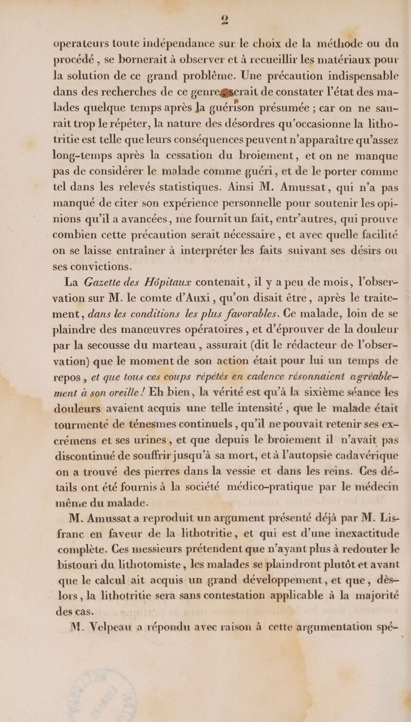 operateurs toute indépendance sur le choix de la méthode ou du procédé , se bornerait à observer et à recueillir les matériaux pour la solution de ce grand problème. Une précaution indispensable dans des recherches de ce genre|Jgerait de constater l’état des ma¬ lades quelque temps après Ja guérison présumée ; car on ne sau¬ rait trop le répéter, la nature des désordres qu’occasionne la litho- tritie est telle que leurs conséquences peuvent n’apparaître qu’assez long-temps après la cessation du broiement, et on ne manque pas de considérer le malade comme guéri, et de le porter comme tel dans les relevés statistiques. Ainsi M. Amussat, qui n’a pas manqué de citer son expérience personnelle pour soutenir les opi¬ nions qu’il a avancées, me fournit un fait, entr’autres, qui prouve combien cette précaution serait nécessaire, et avec quelle facilité on se laisse entraîner à interpréter les faits suivant ses désirs ou ses convictions. La Gazette des Hôpitaux contenait, il y a peu de mois, l’obser¬ vation sur M. le comte d’Auxi, qu’on disait être, après le traite¬ ment , dans les conditions les plus favorables. Ce malade, loin de se plaindre des manœuvres opératoires , et d’éprouver de la douleur par la secousse du marteau, assurait (dit le rédacteur do l’obser¬ vation) que le moment de son action était pour lui un temps de repos , et que tous ces coups répétés en cadence résonnaient agréable¬ ment à son oreille ! Eh bien, la vérité est qu’à la sixième séance les douleurs avaient acquis une telle intensité , que le malade était tourmenté de ténesmes continuels, qu’il ne pouvait retenir ses ex- crémens et ses urines, et que depuis le broiement il n’avait pas discontinué de souffrir jusqu’à sa mort, et à l’autopsie cadavérique on a trouvé des pierres dans la vessie et dans les reins. Ces dé¬ tails ont été fournis à la société médico-pratique par le médecin même du malade. M. Amussat a reproduit un argument présenté déjà par M. Lis- franc en faveur de la lithotritie, et qui est d’une inexactitude complète. Ces messieurs prétendent que n’ayant plus à redouter le bistouri du lithotomiste, les malades se plaindront plutôt et avant que le calcul ait acquis un grand développement, et que, dès- lors , la lithotritie sera sans contestation applicable à la majorité des cas. M. Velpeau a répondu avec raison à cette argumentation spé-