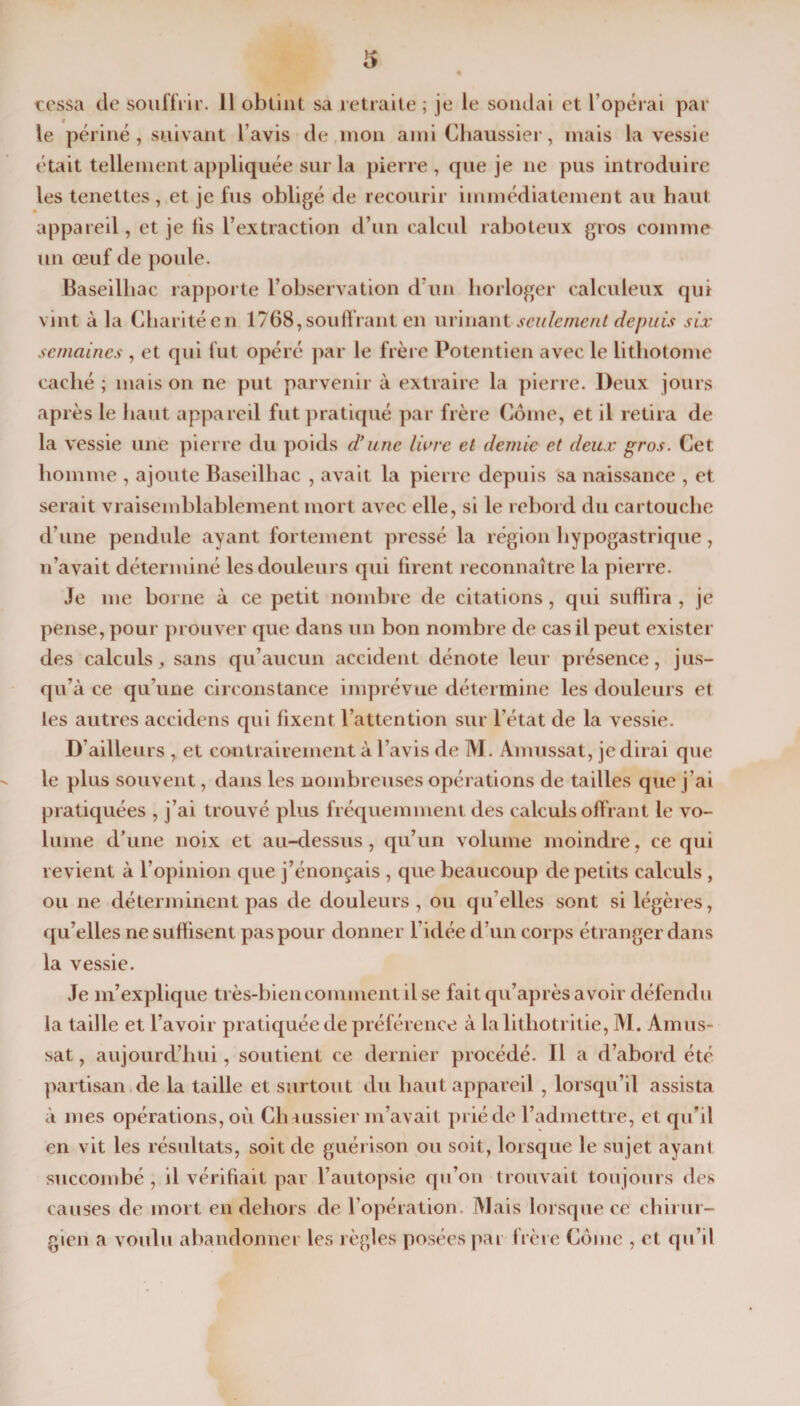 cessa de souffrir. 11 obtint sa retraite; je le sondai et l’opérai par le périné , suivant l avis de mon ami Chaussier, mais la vessie était tellement appliquée sur la pierre, que je ne pus introduire les tenettes , et je fus obligé de recourir immédiatement au haut appareil, et je lis l’extraction d’un calcul raboteux gros comme un œuf de poule. Baseilliac rapporte l’observation d’un horloger calculeux qui vint à la Charité en 1768, soutirant en urinant seulement depuis six semaines , et qui fut opéré par le frère Potentien avec le lithotome caché; maison ne put parvenir à extraire la pierre. Deux jours après le haut appareil fut pratiqué par frère Corne, et il retira de la vessie une pierre du poids d’une Hure et demie et deux gros. Cet homme , ajoute Baseilliac , avait la pierre depuis sa naissance , et serait vraisemblablement mort avec elle, si le rebord du cartouche d’une pendule ayant fortement pressé la région hypogastrique, n’avait déterminé les douleurs qui firent reconnaître la pierre. Je me borne à ce petit nombre de citations, qui suffira , je pense, pour prouver que dans un bon nombre de cas il peut exister des calculs, sans qu’aucun accident dénote leur présence, jus¬ qu’à ce qu’une circonstance imprévue détermine les douleurs et les autres accidens qui fixent l’attention sur l’état de la vessie. D’ailleurs , et contrairement à l’avis de M. Amussat, je dirai que le plus souvent, dans les nombreuses opérations de tailles que j’ai pratiquées , j’ai trouvé plus fréquemment des calculs offrant le vo¬ lume d’une noix et au-dessus, qu’un volume moindre, ce qui revient à l’opinion que j’énonçais , que beaucoup de petits calculs , ou ne déterminent pas de douleurs , ou qu elles sont si légères, qu’elles ne suffisent pas pour donner l’idée d’un corps étranger dans la vessie. Je m’explique très-biencomment dse fait qu’après avoir défendu la taille et l’avoir pratiquée de préférence à lalithotritie, M. Amus¬ sat , aujourd’hui, soutient ce dernier procédé. Il a d’abord été partisan de la taille et surtout du haut appareil, lorsqu’il assista à mes opérations, où Ch*ussier m’avait prié de l’admettre, et qu’il en vit les résultats, soit de guérison ou soit, lorsque le sujet ayant succombé , il vérifiait par l’autopsie qu’on trouvait toujours clés causes de mort en dehors de l’opération. Mais lorsque ce chirur¬ gien a voulu abandonner les règles posées par frère Corne , et qu’il