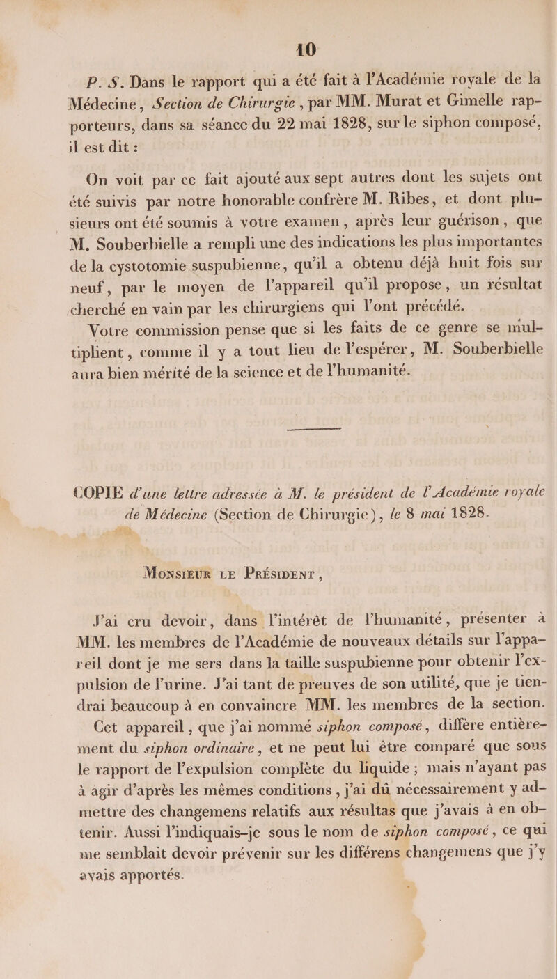 P. s. Dans le rapport qui a été fait à l’Académie royale de la Médecine, Section de Chirurgie , par MM. Murat et Gimelle rap¬ porteurs, dans sa séance du 22 mai 1828, sur le siphon composé, il est dit : On voit par ce fait ajouté aux sept autres dont les sujets ont été suivis par notre honorable confrère M. Ribes, et dont plu¬ sieurs ont été soumis à votre examen , après leur guérison , que M. Souberbielle a rempli une des indications les plus importantes de la cystotomie suspubienne, qu’il a obtenu déjà huit fois sur neuf, par le moyen de l’appareil qu’il propose, un résultat cherché en vain par les chirurgiens qui l’ont précédé. Votre commission pense que si les faits de ce genre se mul¬ tiplient , comme il y a tout lieu de l’espérer, M. Souberbielle aura bien mérité de la science et de l’humanité. COPIE d’une lettre adressée à M. le président de VAcadémie royale de Médecine (Section de Chirurgie), le 8 mai 1828. Monsieur le Président , J’ai cru devoir, dans l’intérêt de l’humanité, présenter à MM. les membres de l’Académie de nouveaux détails sur l’appa¬ reil dont je me sers dans la taille suspubienne pour obtenir 1 ex¬ pulsion de l’urine. J’ai tant de preuves de son utilité, que je tien¬ drai beaucoup à en convaincre MM. les membres de la section. Cet appareil, que j’ai nommé siphon composé, diffère entière¬ ment du siphon ordinaire, et ne peut lui être comparé que sous le rapport de l’expulsion complète du liquide ; mais n’ayant pas à agir d’après les mêmes conditions , j’ai dû nécessairement y ad¬ mettre des cliangemens relatifs aux résultas que j’avais à en ob¬ tenir. Aussi l’indiquais-je sous le nom de siphon composé, ce qui me semblait devoir prévenir sur les différens changemens que j’y avais apportés.