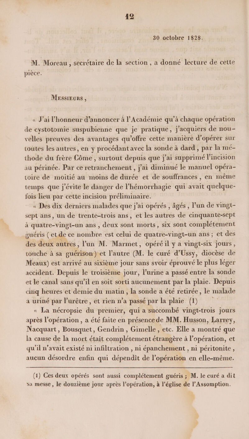 30 octobre 1828. M. Moreau, secrétaire de la section , a donné lecture de cette pièce. Messieurs , « J’ai l’honneur d’annoncer à l’Académie qu’à chaque opération de cystotomie suspubienne que je pratique, j’acquiers de nou¬ velles preuves des avantages qu’offre cette manière d’opérer sur toutes les autres, en y procédant avec la sonde à dard, par la mé¬ thode du frère Côme , surtout depuis que j’ai supprimé l’incision au périnée. Par ce retranchement, j’ai diminué le manuel opéra¬ toire de moitié au moins de durée et de souffrances , en même temps que j’évite le danger de l’hémorrhagie qui avait quelque¬ fois lieu par cette incision préliminaire. « Des dix derniers malades que j’ai opérés , âgés , l’un de vingt- sept ans, un de trente-trois ans, et les autres de cinquante-sept à quatre-vingt-un ans , deux sont morts, six sont complètement guéris ( et de ce nombre est celui de quatre-vingt-un ans ; et des des deux autres , l’un M. Marmet, opéré il y a vingt-six jours , touche à sa guérison) et l’autre (M. le curé d’Ussy, diocèse de Meaux) est arrivé au sixième jour sans s voir éprouvé le plus léger accident. Depuis le troisième jour, l’urine a passé entre la sonde et le canal sans qu’il en soit sorti aucunement par la plaie. Depuis cinq heures et demie du matin , la sonde a été retirée, le malade a uriné par l’urêtre, et rien n’a passé par la plaie (1) « La nécropsie du premier, qui a succombé vingt-trois jours après l’opération, a été faite en présence de MM. Husson, Larrey, Nacquart, Bousquet, Gendrin , Gimelle , etc. Elle a montré que la cause de la mort était complètement étrangère à l’opération, et qu’il n’avait existé ni infiltration , ni épanchement, ni péritonite , aucun désordre enfin qui dépendît de l’opération en elle-même. (1) Ces deux opérés sont aussi complètement guéris ; M. le curé a dit sa messe, le douzième jour après l’opération, à l’église de l’Assomption.