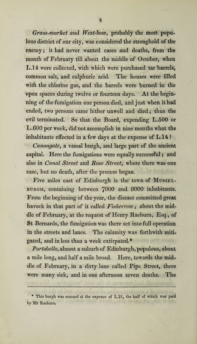 Grass-market and West-bow, probably the most popu¬ lous district of our city, was considered the stronghold of the enemy; it had never wanted cases and deaths, from the month of February till about the middle of October, when L.14 were collected, with which were purchased tar barrels, common salt, and sulphuric acid. The houses were filled with the chlorine gas, and the barrels were burned in the open spaces during twelve or fourteen days. At the begin¬ ning of the fumigation one person died, and just when it had ended, two persons came hither unwell and died; thus the evil terminated. So that the Board, expending L.500 or L.600 per week, did not accomplish in nine months what the inhabitants effected in a few days at the expense of L.14 ! Canongate, a vassal burgh, and large part of the ancient capital. Here the fumigations were equally successful; and also in Canal Street and Rose Street, where there was one case, but no death, after the process began. Five miles east of Edinburgh is the town of Mussel¬ burgh, containing between 7^00 and 8000 inhabitants. From the beginning of the year, the disease committed great havock in that part of it called Fisherrow ; about the mid¬ dle of February, at the request of Henry Raeburn, Esq., of St Bernards, the fumigation was there set into full operation in the streets and lanes. The calamity was forthwith miti¬ gated, and in less than a week extirpated.* Portobello, almost a suburb of Edinburgh, populous, about a mile long, and half a mile broad. Here, towards the mid¬ dle of February, in a dirty lane called Pipe Street, there were many sick, and in one afternoon seven deaths. The * This burgh was rescued at the expense of L.21, the half of which was paid by Mr Raeburn.