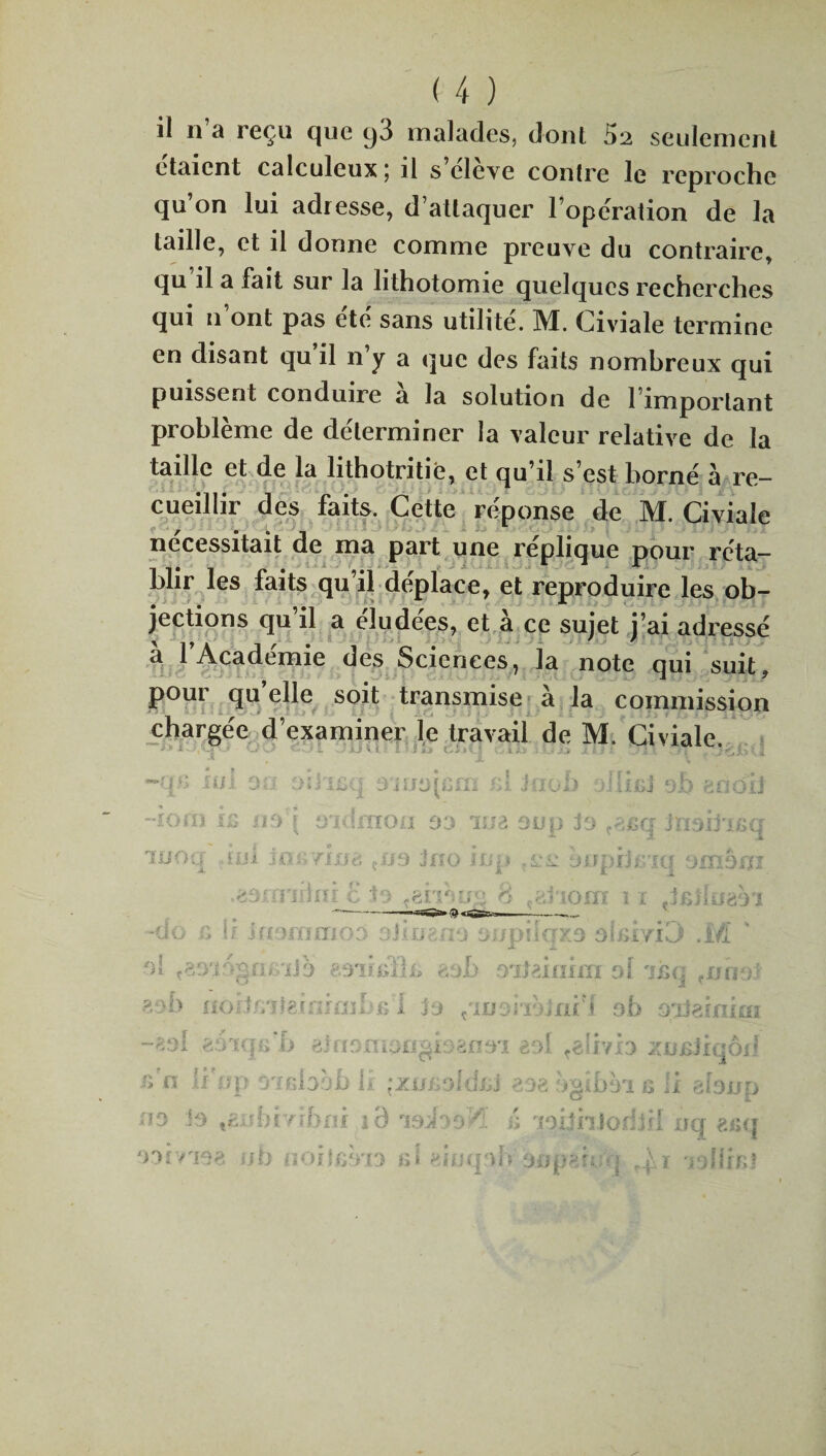 il 11 a reçu que t)3 malades, dont 52 seulement étaient calculcux 5 il s cleve contre le reproche qu’on lui adresse, d’attaquer l’operation de la taille, et il donne comme preuve du contraire, qu il a fait sur la lithotomie quelques recherches qui n’ont pas été sans utilité. M. Civiale termine en disant qu il n’y a que des faits nombreux qui puissent conduire à la solution de l’important problème de déterminer la valeur relative de la taille et de la lithotritie, et qu’il s’est borné à re¬ cueillir des faits. Cette réponse de M. Civiale nécessitait de ma part une réplique pour réta¬ blir les faits qu’il déplace, et reproduire les ob¬ jections qu’il a éludées, et à ce sujet j’ai adressé à l’Académie des Sciences, la note qui suit, pour qu elle soit transmise à la commission chargée d’examiner le travail de M. Civiale. TL lui jrnqcm rA J-noi) miri £j. •îOrâ 12 il5) 9'Kimon 33 1 ua oun to .scri Jïiaij'i/scr J- £ looty 5:ol joir/inè ,n9 Jno im» ,1-ü tninijc.ici oxnèixï .zùmiûiù £ :îo tëiibu ; 8 ,gl iom 11 ~do c li inommoo oiingna oupilqxs obilyiD .M ' •')» ça9'i5gn*Mib esindh, aob oipJnim ol 'ihq aôiJfiitefnimbfil ho ^moiibjrxi'l ob oatei ni ai zâiqG b ehiomoaghaaoy aol redvb zncjiqôd fî'n h op rnïbbb li: ;xu&oldsA eoe bgifm e li aïoup no is tanbi’nbm i’d 00A00Æ â joiihJorfjrl uq ?.r,q oovtioa ub noijiîb'ia si #inq vh sijperrq r£. 1 ‘iofliKl