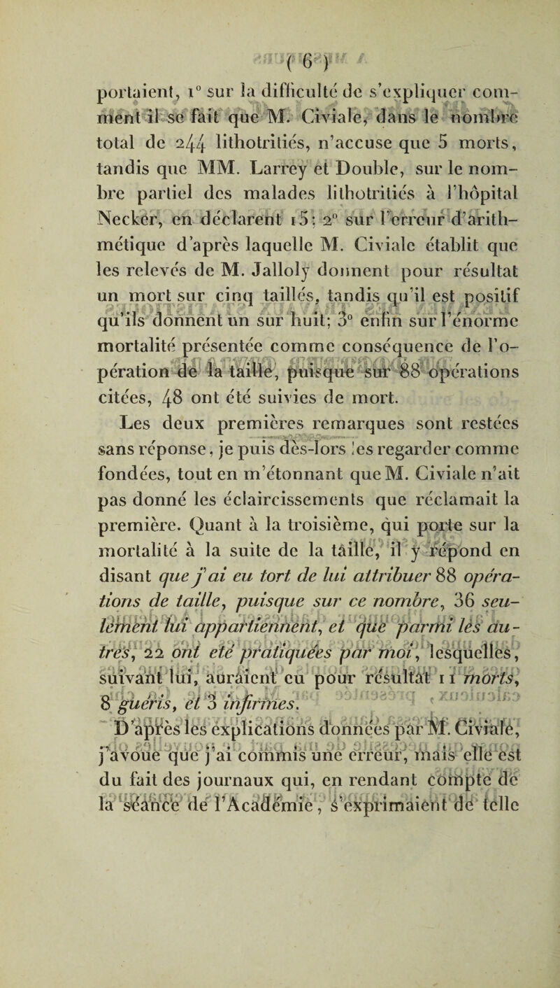 ' r C * portaient, i° sur la difficulté de s’expliquer com¬ ment il se fait que M. Civiale, dans le nombre total de 244 litho tri liés, n’accuse que 5 morts, tandis que MM. Larrey et Double, sur le nom¬ bre partiel des malades lithotritiés à l’hôpital Necker, en déclarent i5: 20 sur l’erreur d’arith- mctique d’après laquelle M. Civiale établit que les relevés de M. Jalloly donnent pour résultat un mort sur cinq taillés, tandis qu’il est positif qu’ils donnent un sur huit; 3° enfin sur l’énorme mortalité présentée comme conséquence de l’o- pération de la taille, puisque sur 88 opérations citées, 48 ont été suivies de mort. Les deux premières remarques sont restées sans réponse, je puis dès-lors ies regarder comme fondées, tout en m’étonnant queM. Civiale n’ait pas donné les éclaircissements que réclamait la première. Quant à la troisième, qui porte sur la mortalité à la suite de la taille, il y répond en disant que fai eu tort de lui attribuer 88 opéra¬ tions de taille, puisque sur ce nombre, 36 s eu- lérnent lui appartiennent, et cjue parmi lès au - très, 22 ont été pratiquées par moi, lesquelles, suivant lui, auraient eu pour résultât n morts, 8 guéris, et 3 infirmes. D’après les explications données par M. Civiale, ndO .• 1 • • • 11 . j avoue que j ai commis une erreur, mais elle est du fait des journaux qui, en rendant compte de la séance dé l’Académie, s’exprimaient dé telle