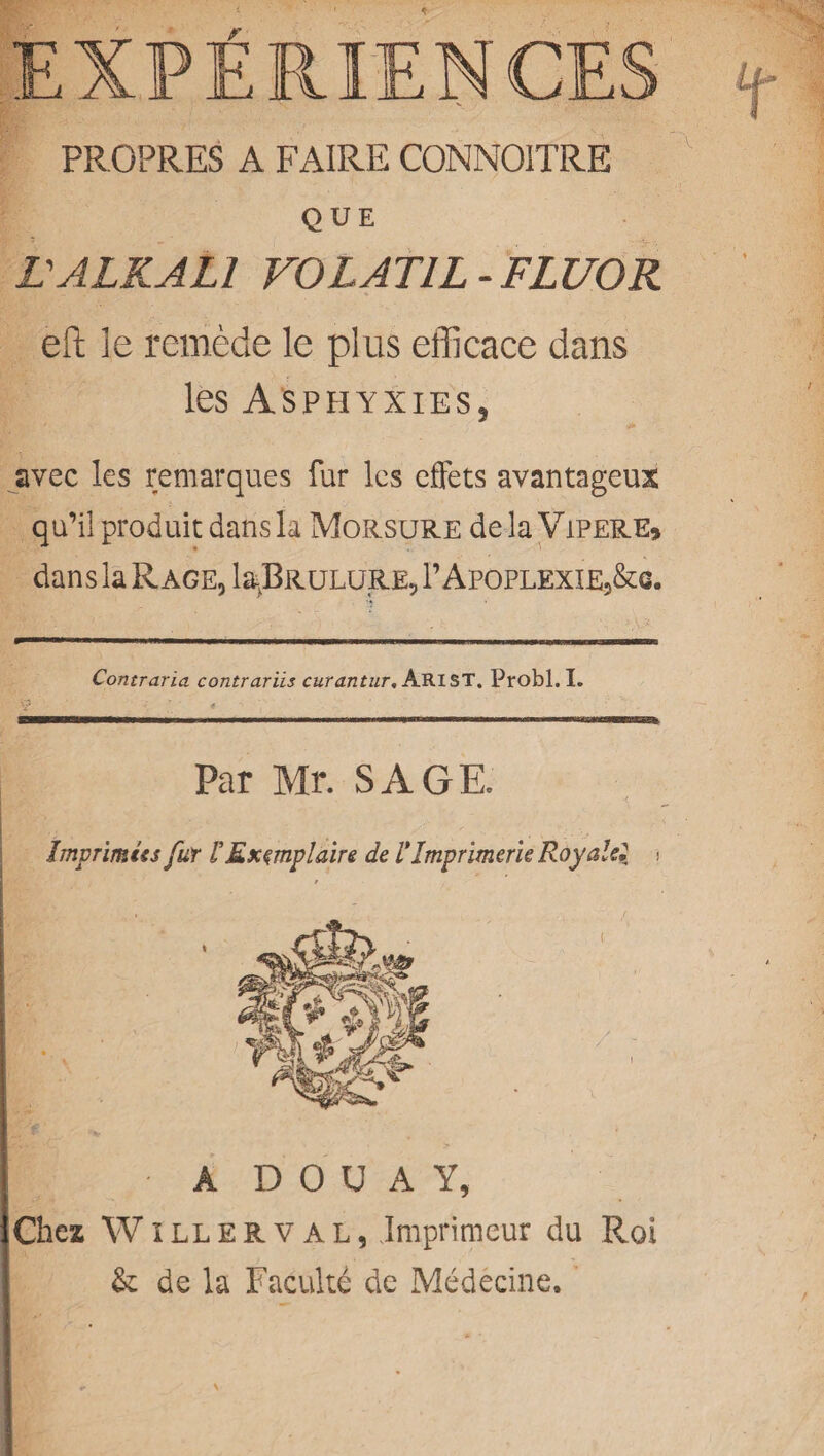 PROPRES A FAIRE CONNOITRE QUE tALKALI VOLAT1L- FLUOR eft le remede le plus efficace dans les Asphyxies, avec les remarques fur les effets avantageux qu’il produicdansla Morsure dela Viper e, dans la Rage, la.BRULURE, V Apoplexie,&c. Contraria contrariis curantur. ARIST. Probl. I. ■ 1 . W—mmmmmmmmmrn ■ HI ■ .. ■■ ... ..... Par Mr. SAGE. Imprimtes fur tEx^mplaire de VImprimerU Royalel > A D 0 U A Y, Chez Willerval, Imprimeur du PvOi & de la Facuke de Medecine.