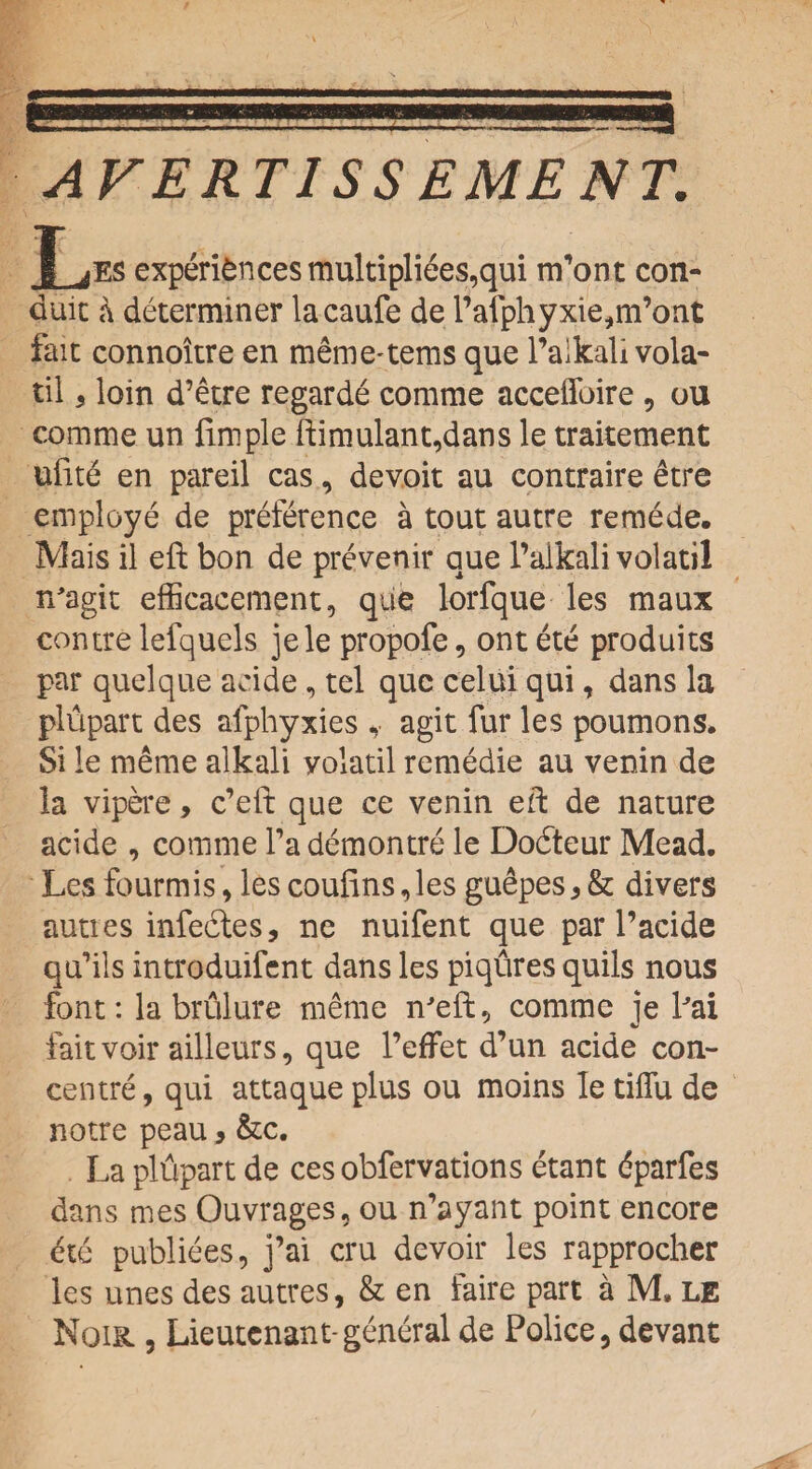 L. . 1.r.IT!Tl flr r r. AVERT1SS EMENT. f ^ES experiences multiplies,qui m’ont con¬ duit a determiner lacaufe de l’afphyxie,m’ont fait connoitre en mem e-terns que l’aikali vola- til 5 loin d’etre regarde comme acceffoire, ou comme un Ample ftimulant,dans le traitement uiite en pareil cas, devoit au contraire etre employe de preference a tout autre remede. Mais il eft bon de prevenir que l’aikali volatil n'agit efficacement, que lorfque les maux contre lefquels jele propofe, ont ete produits par quel que acide, tel que celui qui, dans la plupart des afphyxies ,■ agit fur les poumons. Si le raeme alkali yolatil remedie au venin de la vipere, e’eft que ce venin eft de nature acide , comme l’a demontre le Dodteur Mead. Les fourmis, les coufins, les guepes * & divers auties infedtes, ne nuifent que par l’acide qu’ils introduifent dans les piqflres quils nous font: la brulure meme n'eft, comme je Pai fait voir ailleurs, que l’effet d’un acide con¬ centre , qui attaque plus ou moins le tiifu de notre peau > &c. La plftpart de ces obfervations etant dparfes dans mes Ouvrages, ou n’ayant point encore <fte publiees, j’ai cru devoir les rapprocher les unes des autres, & en faire part a M. le Noik , Lieutenant-general de Police, devant