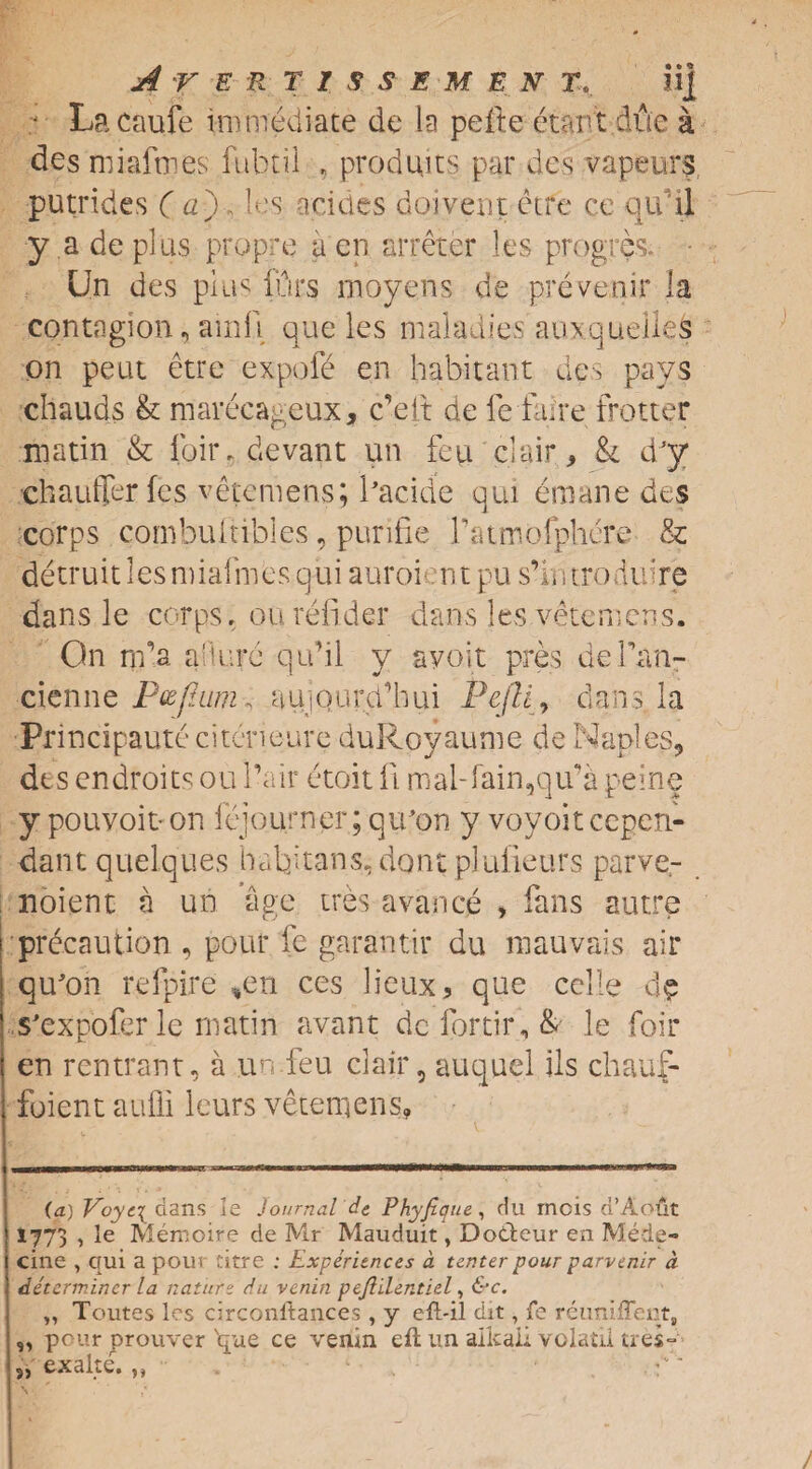 j Lacaufe immediate de la pefte etart due a desmiafmes fubtil , produits par des vapeurs, putrides ( a\, les a dues doiyent ctre ce qu il y a de plus propre a en arreter les progres. Un des plus 10rs moyens de prevenir la contagion, ainfi que les maladies' auxquellefc on peat etre expofe en habitant des pays chauds k marecageux, c’elt de fe fame frotter matin & loir, devant un feu clair, & d’y chauffer fes vetemens; Pacide qui emane des corps combuitibles, purifie Patmofphere & detruit les mialfnes qui auroien t pu s’ir, troduire dans le corps, ou refider dans les vetemens. On nfa a'iure qu’il y ayoit pres dePan- cienne Pvjhtm^ aujQurd’hui Pejli, dans, la Principaute citcrieure duRoyaume de Naples, des endroits ou Pair etoit Pi mal-fain5qu’a peine ypouvoit-on fejourner; qu'on y voyoitccpen- dant quelques half tans, dont plulieurs parve- noient a un age ires avarice , fans autre precaution , pour fe garantir du mauvais air qu'on refpire ,en ces lieux, que celle s'expofer le matin avant defortir, & le foil* en rentrant, a un feu clair, auquel Us chauf- foient auffi leurs vetemens. (a) Voye\ dans le Journal de Phyfique, du mcis d’Aout 1773 , le Memoire de Mr Mauduit, Dodteur en Mede- cine , qui a pour titre : Experiences a tenter pour parvenir d determiner la nature du venin pefiilentiel, &c. ,, Toutes les circonltances , y eft-il dit, fe reuniffent, ,, pour prouver que ce venin eft un alkali yolatil ties- 5, exalte. „