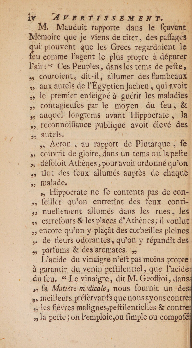 M. Mauduit rapporte dans le fgavant Metnoire que je viens de citer, des paflages qui pTouvent que les Grecs regardoient le feu comme P agent le plus propre a depurer fair: * Ces Peuples, dans les terns de pefte, ?9 couroient, dit-il, allumer des flambeaux aux autels de PEgyptienJacben , quiavoit 5, le premier en feign e a guerir les maladies contagieufes par le moyen du feu, & „ auquel iongtems avant Hippocrate , la reconnoifiance pubiique avoit eleve des 99 autels. ,9 Acron , au rapport de Plutarque , fe „ couvrit de glome, dans un terns ou la pefte 99 defoloit Atbenes, pour avoir ordonne qifon ,, tint des feux allumes aupres de chaqufc 99 malade. „ Hippocrate ne fe contenta pas de con- 9, feiller qu’on entretint des feux conti- ,9 nuellement allumes dans les rues, les „ carrefours & les places d’Athenes,* il voulut 5, encore qu’on y plagat des corbeilles pleines 5. de fleurs odorantes, qu’on y repandit des „ parfums & des aromates, L’acide du vinaigre n’eft pas moins propre a garantir du venin peftilentiel, que Pacide du feu. “ Le vinaigre, dit M. Geoffroi, dans 95 fa Matter e medicate, nous fournit un des 99 meilleurs prefervatifs que nous ayons contre „ les fievres malignes9peftilentielles & contre „ la pefte; on Pemploie5ou Ample ou compofe
