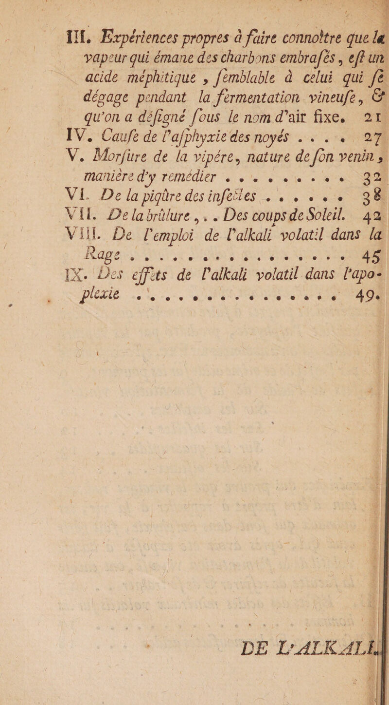 vapeur qui emane des charbons embrafes, eft urt acide mephitique , femblable a celui qui ft degage pendant la fermentation vineufe, & qu’on a dejigne (bus le nom d'air fixe. 11 IV. Caufe de /’afphyxie des noyes .... 27 V. Morjure de la vipere, nature defon venin , manure dy remedler .. 32 Vh De la piqure des inf tilts.. 3 8 VII. De la brulurt,.. Des coups de Soldi. 4 2 ViiL De Vemploi de Valkali volatil dans la Rage.4 5 IX* Des ejfits de Valkali volatil dans I’apo - plexie.. . 49. BE L'ALKJLl