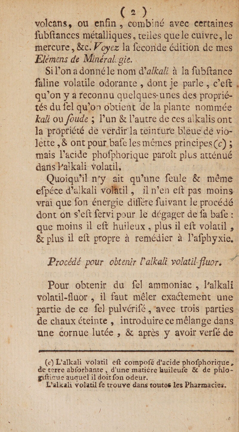 volcans, ou enfin , combine avec eertaines fubftances metalliques, teiles quele cuivre,le mercure , &c. Voyez la fecoride edition de mes Element de Mineral gk. SiPonadonnelenom dCalkali a lafubftance faline volatile odorante , dont je parle , c’effc . qu’on y a reconnu quelques~unes des proprie¬ ty dufel qu’oo obtient de la plante nominee kali ou Joude ; Pun & Pautre de ces alkalis ont la propriete de verdir la teinture bleue de vio- lette ,& ont pour bafe lesmemes principes(c) ; mais l’acide phofphorique paroitplus attenue dans Palkali volatil, Quoiqifil n'y ait qu’une feule & meme efpece d’alkali vokitil, il n’en eft pas moins vrai que fon energie diffete fuivant le procede dont on s’eft fervi pour le degager de fa bafe : que moins il eft huileux , plus il elt volatil , & plus il eft propre a remedier a Pafphyxie. i 1 Vrocedi -pour obterur Valkali volatil-fluor. Pour obtenir du fel ammoniac , Palkali volatil-fluor , il faut meler exadement une partie de ce fel pulverife, avec trois parties de chaux eteinte , introduire ce melange dans une cornue lutee , & apres y avoir verfe de (c) L’alkali volatil eft compofe d’acide phofphorique, de terre ablorbante , d’une matiere kuileuxe & de phlo- ^iftirrue auquel il doit fon odeur. L’alltaU volatil fe trouve dans touts* les Pharmacies. )