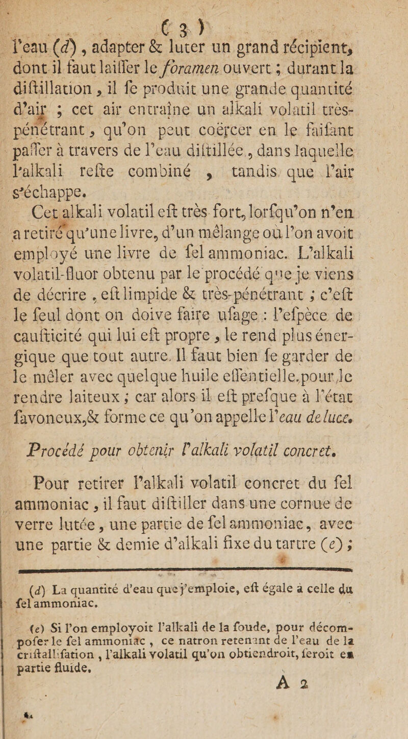 1’eau (d) , adapter & luter un grand recipient, dont il faut laiifer leforamen ouvert; durant la diftillation, il fe produit une grande quantite d’air ; cet air entraine un alkali volatil tres- penetrant, qu’on peut coepcer en le faifant pa Her a travers de Feau diltillee , dans laquelle l'alkali refte combine , tandis que Fair s'echappe. Cet alkali volatil eft tres fort^loxfqu’on n’en a retire qu'une livre, d’un melange ou Fon avoir employe une livre de fel ammoniac. L’alkali volatil-fluor obtenu par le procede qne je viens de decrire , eftlimpide & tres-penetrant; c’eft le feul dont on doive fairs ufage : i’efpece de cauiticite qui lui eft propre, le rend plus ener- gique que tout autre. 11 faut bien fe garder de le meler avec quelque huile eflentielle.pour,1c rendre laiteux; car alors il eft prefque a Fetac favoneux,& forme ce qtFonappelleF^w dtlucc. i Procede pour obtenir /’ alkali volatil concrct. Pour retirer 1’alkali volatil concret du fel ammoniac , il faut diftiller dans une corn tie de verre lutee, une partie de fel ammoniac, avec une partie & demie d’alkali fixe du tartre (e); (d) La quantite d’eau que j’emploie, eft egale a celle da fel ammoniac. (e) Si l’on employoit l'alkali de la foude, pour decom¬ poser le fel ammoniac , ce natron retenant de l’eau de la criftalHfation , l’alkali volatil qu’on obtiendroit, leroit em partie fluide,