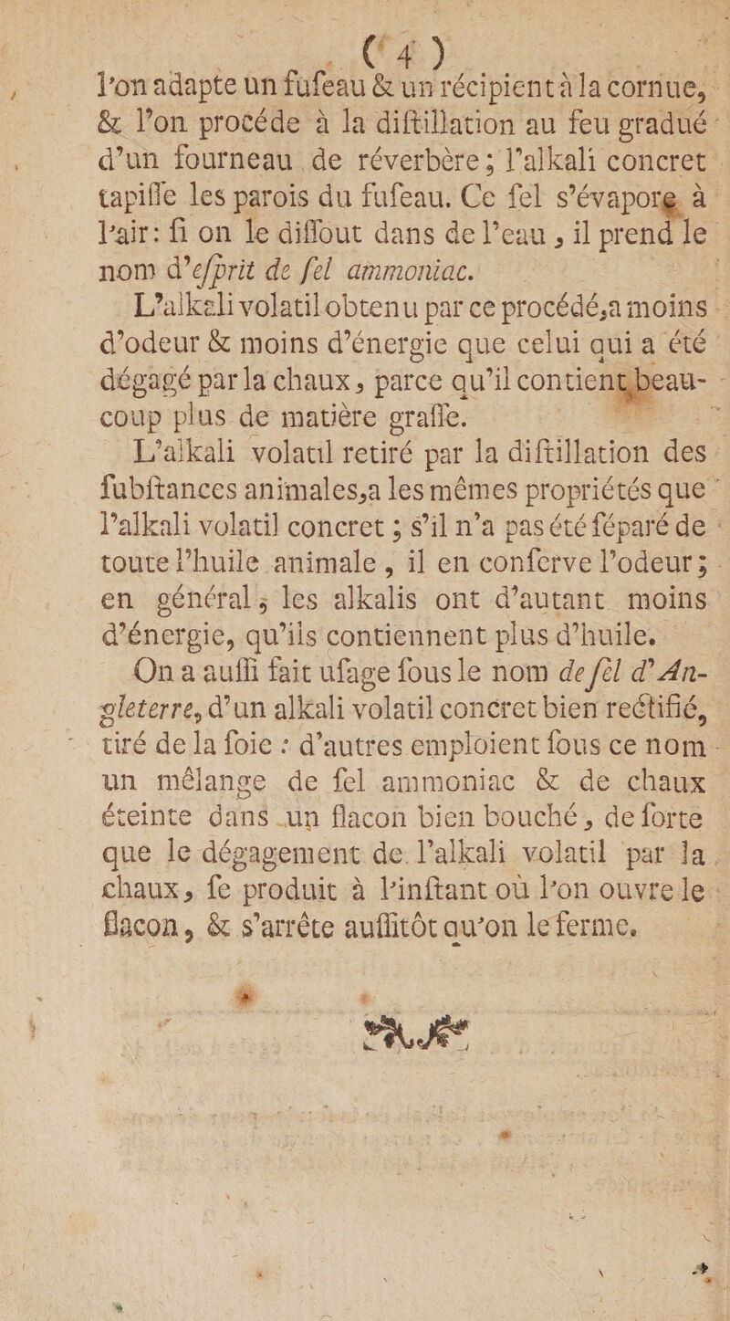 I’on adapte un fufeau & un recipient a la cornue, & l’on procede a la diftillation au feu gradue d’un fourneau de reverbere; Tafkali concret tapifie les parois du fufeau. Ce fel s’evapore a hair: ft on le diifout dans de l’eau , il prend le nom d’efprit de fel ammoniac. L’alkdi volatilobtenu par ce procdde5a moins d’odeur & moins d’energie que celui qui a ete degage par la chaux, parce qu’ilcontient beau- coup plus de matiere graffe. L’alkali volatil retire par la diftillation des fubftances animales,a lesmemes proprietes que l’alkali volatil concret; s’ll n’a pas etefepare de route 1’huile animale , il en conferve l’odeur; en general, les alkalis ont d’autant moins d’energie, qu’ils contiennent plus d’huile. On a auffi fait ufage fous le nom de fel d'An- .gleterre, d’un alkali volatil concret bien redtifie, tire de la foie : d’autres emploient fous ce nom un melange de fel ammoniac & de chaux eteinte dans un flacon bienbouche, de forte que le degagement de l’alkali volatil par la chaux, fe produit a hinftantou kon ouvrele flacon, & s’arrete auffitot citron le ferine. *