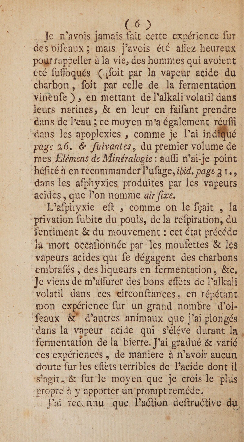 CO Je n’avois jamais laic cette experience lur des oifeaux; mais j’avois ete aflez heureux pourrappeller h la vie, des homines qui avoient ete fuffoquds (^foit par la vapeur acide du charbon, foit par celle de la fermentation vineufe ), en mettant de Palkali volatil dans leurs narines, & en leur en faifant prendre dans de Peau; ce moyen nVa egalement reufli dans les apoplexies , comme je l’ai indique page 26. & fuivcintes, du premier volume de mes Elemens de Mineraloqie : auffi n’ai-je point hefite a en recommanderYu&gQ, ibid, page, 31., dans les afphyxies produices par les vapeurs acides, que l’on nomine air fixe. L’afphyxie eft , comme on le fgait , la privation fubite du pouls, dela refpiration, du fentiment & du mouvement: cet etat precede h mort occafioftnee par les moufettes & les vapeurs acides qui fe degagent des charbons embrafes , des liqueurs en fermentation, &c* Je viens de nPalfurer des bons effets de Palkali volatil dans ces circonftances, en repetant mon experience fur un grand nombre d’oi- feaux &* d’autres animaux que j’ai plonges dans la vapeur acide qui s’eleve durant la fermentation de la bierre. J’ai gradud & varie ces experiences, de maniere a n’avoir aucun dome fur les effets terribles de 1’aeide dont il s’agiw& fur le moyen que je crois le plus propre a y apporter un prompt remdde, j’ai recamu quo Paction deftrudtive du