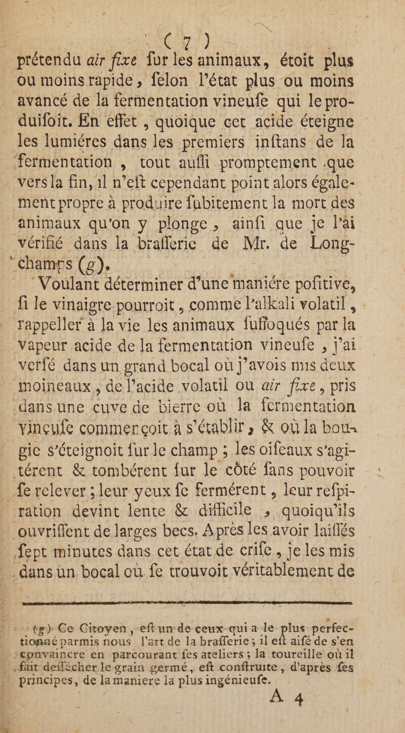 pretendu air fixe fur les animaux, dtoit plus ou moins rapide, felon l’etat plus ou raoins avance de la fermentation vineufe qui lepra- duifoit. En effet , quoique cet acide eteigne les lumieres dans les premiers inftans de la fermentation , tout auffi promptement -que vers la fin, ll n’eft cependant point alors egale- mentpropre a produire fubitement la mort des animaux qu’on y plonge , ainfi que je l’ai verifie dans la braflerie de Mr. de Long- ' champs (g). Voulant determiner d’une maniere pofitive, fi le vinaigre pourroit , com me Palkali volatil, rappeller a la vie les animaux futroques par la vapeur acide de la fermentation vineufe , j’ai verfe dans un grand bocal ou j’avois mis deux moineaux , de l’acide volatil ou air fixe, pris dans une cuve de bierre ou la fermentation vineufe commergoit a jfetabllr, & oula boin gie s'dteignoit fur le champ ; les oifeaux s’agi- tdrent & tomberent fur le cbte fans pouvoir fe relever; leur yeux fe fermerent , leur refp-i- ration devint lente & difficile * quoiqu’ils ouvriflent de larges bees. A pres les avoir laiflTes fept minutes dans cet etat de crife , je les mis dans un bocal ou fe trouvoit veritablement de (£> Ce Citoyen , eft un de eeux quia le plus perfec- tionne parmis nous l’art de la brafterie *, il eft aife de s’en cpnvaincre en parcourant les ateliers *, la toureille oil il fait deiTecher le grain germe, eft conftruite , d’apres fes principes, de la maniere la plus ingenieufe.