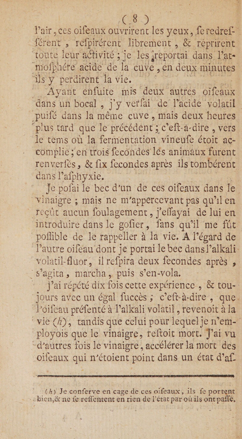Fair, ces oifeaux ouvrirent les yeux, fe redrel- ferent a refpirerent libreme'nt , & reprirent tontc leur adivite ; je les^reportai dans Fat- niofphere acide de la cuve , en deux minutes ils y perdirent la vie. Ayant enfuite mis deux autrcs oifeaux dans un bocal , j’y verfai de Facide volatil puife dans la meme cuve , nlais deux heures plus tard que le precedent; c’eH-a-dire , vers le terns ou la fermentation vineufe etoit ac- complie; en trois fecondes lbs animaux furent renverfes * & fix fecondes apres ils tomberent dans Fafphyxie. Je pofai le bee d'un de ces oifeaux dans le vinaigre ; mais ne m'apperccvant pas qu’ilen regut aucun foulagement, j’eflayai de lui en introduire dans le gofer, fans qu’il me flit poffible de le rappeller a la vie. A l’egard de Fautre oifeau dont je portai lebec dansFalkali volatil-fluor, il refpira deux fecondes apres , s’agita , marcha , puis s’en-vola. j’ai repete dix fois cette experience , & tou- jours avec un egal fucces; e’eft-a-dire , que Foifeau prefente a Falkali volatil, revenoit a la vie (/f), tandis que celui pour lequelje rfem- ployois que le vinaigre, reftoit mort. J’ai vu d'autres fois le vinaigre, accelbrer la mort des oifeaux qui nJetoient point dans un etat d’af- (h) Je conferve en cage de ces oifeaux , ils fe portent bien,& ne fe reffentent en rien de 1’etat par ou ils ontpaile,,