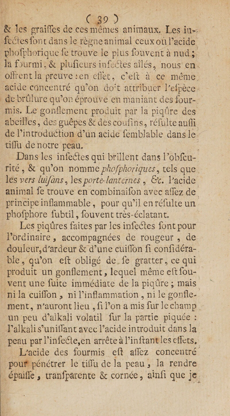 & les graififes decesmemes animaux. Les in- fedtesfont dans le regneanimal ceuxoui’acide phofphorique fe trouv'e le plus fouvent a nucl; la f>urmi, & plufieurs infecles ailes, nous en offrent la prcuve :en diet, c’eft a ce me me acide concentre qu’on do't attribuer Pefpece de brulure qu’on eprouve en maniant des four- mis. Le gonflement produit par la piqure des abeillcs, des guepes & des coufins, refulte auffi de l’introdudion d’un acide femblable dansle tiflu de notre pcau. Dans les in Cedes qui brillcnt dans 1’obfcu- rite , & qu’on nominephofphoriqu.es, tels que . les vers luifans, les porte- lard ernes, &c. Pacide animal fe trouve en combinaifon avec aifez de principe inflammable, pour qu’il en refulte un phofphore fubtil, fouvent tres-eclatant. Les piqfires faites par les infedes font pour l’ordinaire * accompagnees de rougeur , de douleur5dardeur & d’une cuiffon fi confidera- ble, qu’on eft oblige de fe gratter, ce qui produit un gonflement, lequel meme eft fou¬ vent une fuite immediate de la piqure ; mais ni la cuiflfon , ni l’inflammation, ni le gonfle¬ ment , n'auront lieu , fi l’on a mis fur le champ un peu d’alkali volatil fur la partie piquee : 1’alkalis’unilTant avec l’acide introduit dans la peau parPinfede,en arreteal’inltantlescffets, L'acide des fourmis eft aflfez concentre pour penetrer le tiffii de la peau , la rendre epaiffe > tranfparente & cornee, ainfi que je