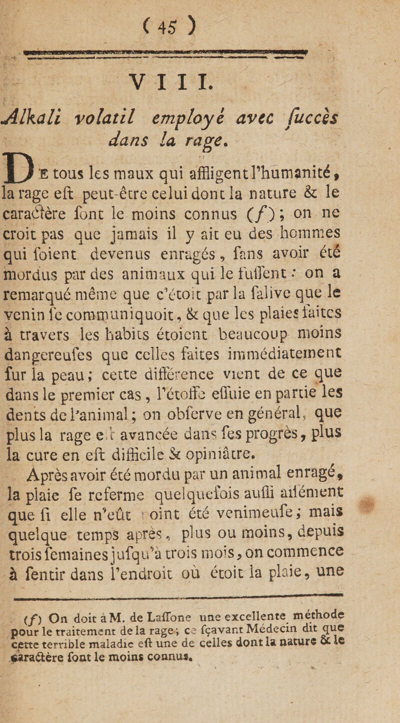 wwuiii i' i ilium inr. miiWMuwFTTirira.ii wanwy VIII. Alkali volatil employe avec fuccis dans la rage. D E tous les maux qui affligenUffiurnamtd, la rage eft peut-dtre celuidont la nature & le caraffiere font le moms connus (/) ? 011 ne croit pas que jamais il y ait eu des hommes qui foient devenus enrages, fans avoir ete mordus par des animaux qui le fuilent: on a remarque meme que c’etoit par la falive que le venin fe communiquoit, & que les plaies faitcs a travers les babiis etoient beaucoup nioins dangereufes que celles faites immediatement fur la peau; cette difference vient de ce que dans le premier cas, fetoffe effiiie en pa rue les dents defanimal ; on obferve en general, que plus la rage e.c avancee dans fes progres, plus la cure en eft difficile & opiniatre. Apres avoir ete mordu par un animal enrage, la plaie fe rcferme quelquefois auffi ailement que ft elle n’eut ■ oint ete venimeufe; mais quelque temps apres, plus ou moins, depuis troisfemainesjufqida trois mois, on commence h fentir dans l’endroit ou etoit la plaie, une (f) Oil doit aM. de Laffone une excellente methode pour le traitement dela rage ; ce f^avant Medecin dit que cette terrible maladic eft une de celles dont la nature ot le caraftere font le moins connus.