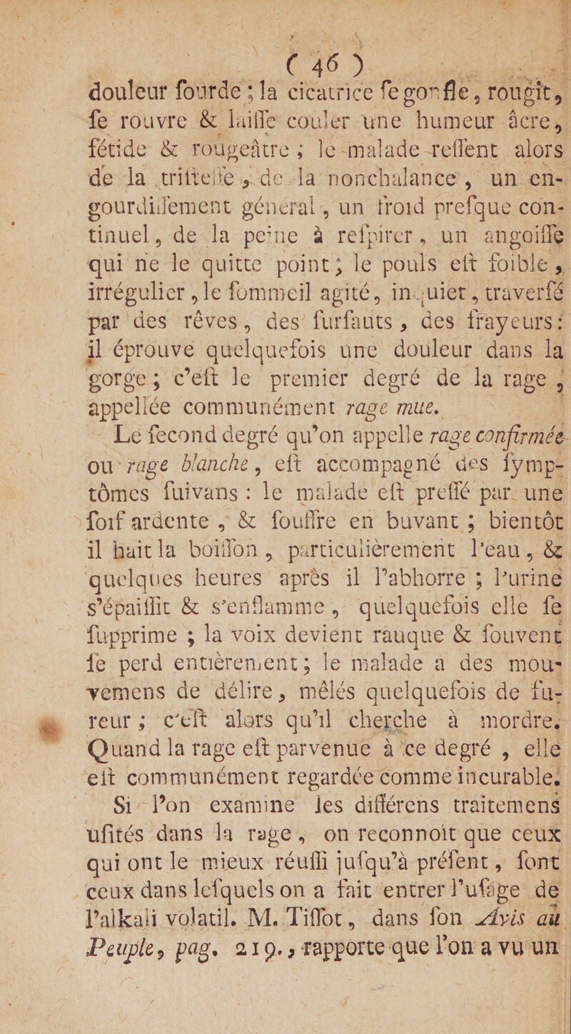 douleur fourde; la cicatrice fegorfle, rougit, fe rouvre & laifle coder une humeur acre, fetide & rougeatre ; lc malade rdfent alors de la triiteife , de la nonchalance , un en- gourdiilement general, un fro id rrefque con- tinuel, de la pehie a refpircr, un angoifte qui rie le quitte point; le pouls eft foible, irregulier, le fommeil agile, in ;uier, traverfe par des reves, des furfauts, des frayeurs: il eprouve quelquefois une douleur dans la gorge; c’eft le premier degre de la rage , appellee communement rage mue. Le fecond degre qu’on appelle rage confirmee ou rage blanche, eft accompagne des iymp- t6mcs fuivans : le malade ell prefle par une foif ardente , & fouifre en buvant ; bientot il bait la boiifon , particulierement Peau, & quelques heures apres il Pabhorre ; Purine s’epaiillt & s’enflamme, quelquefois elle fe fupprime ; la voix devient rauque & fouvent fe perd entierement; le malade a des mou- yemens de delire, meles quelquefois de fu: reur; c'dt alors qu’il cherche a snordre. Quand la rage eft parvenuc a ce degre , elle eft communement regardce comme incurable. Si Pon examine les diderens traitemens ufites dans la rage , on reconnoit que ceux qui ont le mieux reufli jufqu’a prefent, font ceux dans leiquels on a fait entrer I’ufage de l’alkali volatile M. Tiflot, dans fon slvis au Peuple, pag, 21 9., rapporte que Pon a vu un
