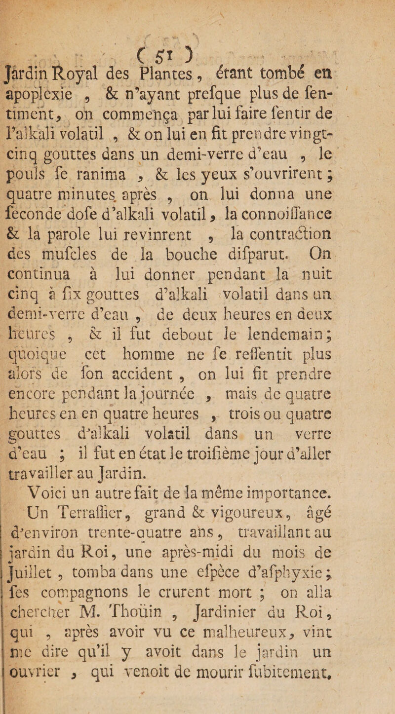Jardin Royal des Plantes, etant tombe en apoplexie , & n’ayant prefque plus de fen- tiiinent, on commen^a parlui faire fentir de Talkali volatil , & on lui en fit prendre vingt- cinq gouttes dans un demi-verre d’eau , le pouIs fe ranima , & les yeux s’ouvrirent; quatre minutes apres , on lui donna une feconde dofe d’alkali volatil * la connoiflance &: la parole lui revinrent , la contraction des mufcles de la bouche difparut. On continua a lui donner pendant la nuit cinq a fix gouttes d’alkali * volatil dans un demi-verre d’eau , de deux heures en deux lie lire's , & il fut debout le lendemain; quoique cet homme ne fe reflentit plus alors de ion accident , on lui fit prendre encore pendant la journee , mais de quatre heures en en quatre heures , trois on quatre gouttes dJa 1 kali volatil dans un verre d'eau ; il fut en etat le troifieme jour d’aller travailler au Jardin. Voici un autre fait de la merae importance. Un Terraflier, grand & vigoureux, agd dJenviron trente-auatre ans, travaillant au jardin du Roi, une apres-midi du mois de Juillet , tomba dans une efpece d’afphyxie ; i fes compagnons le crurent more ; on alia j cherciier M. Thoiiin , Jardinier du Roi, ; qui , apres avoir vu ce malheureux, vine me dire qu’il y avoit dans le jardin un ouvricr * qui venoit de mourir fubitement.