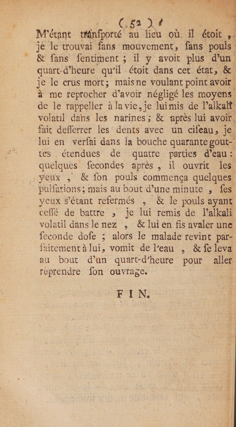 C5*\* M’etant tMnfporte au lieu ou il etoit f je lc trouvai fans mouvcment, fans pouls & fans fentimenc ; il y avoit plus d’un quart-d’heure qu'il etoit dans cet etat, & je le crus mort; maisne voulant point avoir a me reprocher d’avoir neglige les moyens de le rappeller a la vie, je luimis de 1’alkalt volatil dans les narines; & apres lui avoir fait defferrer les dents avec un cifeau, je lui en verfai dans la bouche quarantegout-' tes etendues de quatre parties d’eau: quelques fecondes apres , il ouvrit les ; yeux & ion pouls commenga quelques pulfations; mais au bout d’une minute , fes yeux s’etant refermes , & le pouls ay ant ce'fle de battre , je lui remis de l’alkali volatil dans le nez , & lui en fis avaler une feeonde dofe ; alors le malade revint par- faitementa lui, vomit de lJeau , & fe leva au bout d’un quart-d'heure pour aller reprendre fon ouvrage. FI N;
