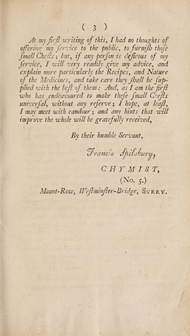 j4t 7ny fir/!' writing of this^ I had no thoughts of ofering my femce to the public^ to furnifo thofe fmall Cheiis; but^ if any perfon is defrous of my fervicty I zrill very readily give my advice^ and explain more particularly the Recipes^ and Nature of the Medicines^ and take care they foall be fup- plied with the bef of them: And^ as I am the firf who has endeavoured to make thefe fmall Chejls univerfaf without any referve; / hope^ at leafly I may meet with candour; and any hints that will improve the whole will be gratefully received^ I / By their humble Servant^ ranaa C FI r j}I 1ST, Mount-Row, JVefimivfler-Bridge, Surry,