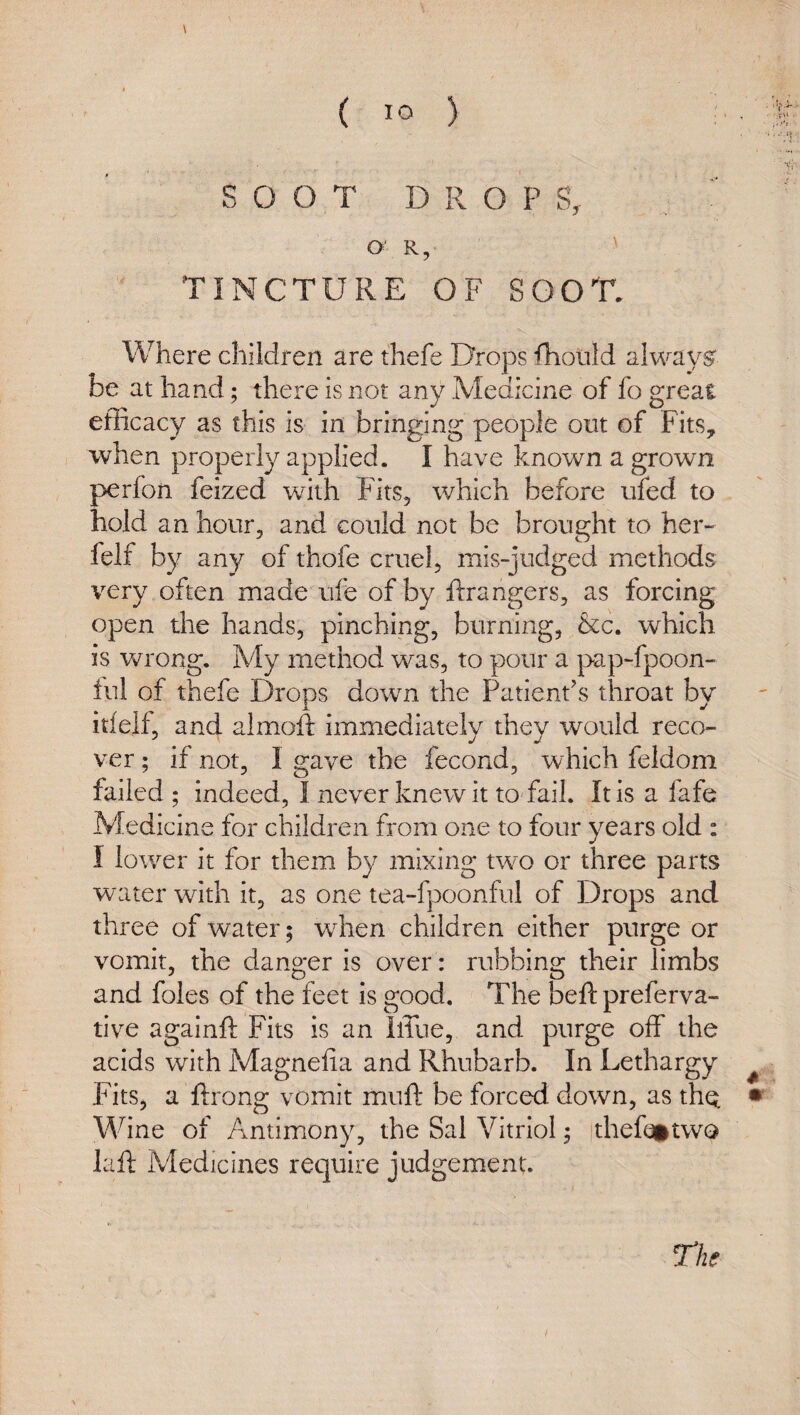 \ ( lo ) :•. SOOT DROPS, ^ O' R, ' TINCTURE OF SOOT. Where children are thefe Drops fhorild always be at hand; there is not any Medicine of fo great efficacy as this is in bringing people out of Fits, when properly applied. I have known a grown perfon feized with Fits, which before ufed to hold an hour, and could not be brought to her- felf by any of thofe cruel, mis-judged methods very often made ufe of by Grangers, as forcing open the hands, pinching, burning, &c. which is wrong. My method was, to pour a pap-fpoon- ful of thefe Drops down the Patient’s throat by itieif, and almoft immediately they would reco¬ ver ; if not, I gave the fecond, which feldom failed ; indeed, I never knew it to fail. It is a fafe Medicine for children from one to four years old : I lower it for them by mixing two or three parts water with it, as one tea-fpoonful of Drops and three of water; when children either purge or vomit, the danger is over: rubbing their limbs and foies of the feet Is good. The beft preferva- tive againft Fits is an llTue, and purge off the acids with Magnefia and Rhubarb. In Lethargy ^ Fits, a ftrong vomit muft be forced down, as thq Wine of Antimony, the Sal Vitriol ^ thefoitwQ lafi: Medicines require judgement. The