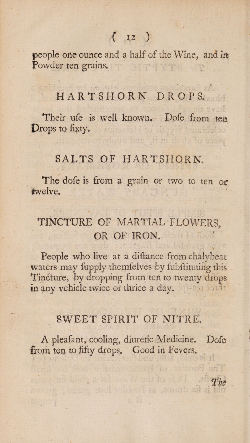 Powder ten grains, HARTSHORN DROPS. / Their life is well known. Dpfe from ten Drops to lixty. SALTS OF HARTSHORN. i- The dofe is from a grain or two to ten or twelve, a \ '* TINCTURE OF MARTIAL FLOWERS, OR OF IRON. ■ ■ ‘ > ' People who live at a diftance from chalybeat waters may fupply themfelves by fubftituting this Tindlure, by dropping from ten to twenty drops in any vehicle twice or thrice a day, • s Fm SWEET SPIRIT OF NITRE, A pleafant, cooling, diuretic Medicine. Dofe from ten to fifty drops. Good in Fevers, r ' ■ » - i ■ ■ ' : l^he