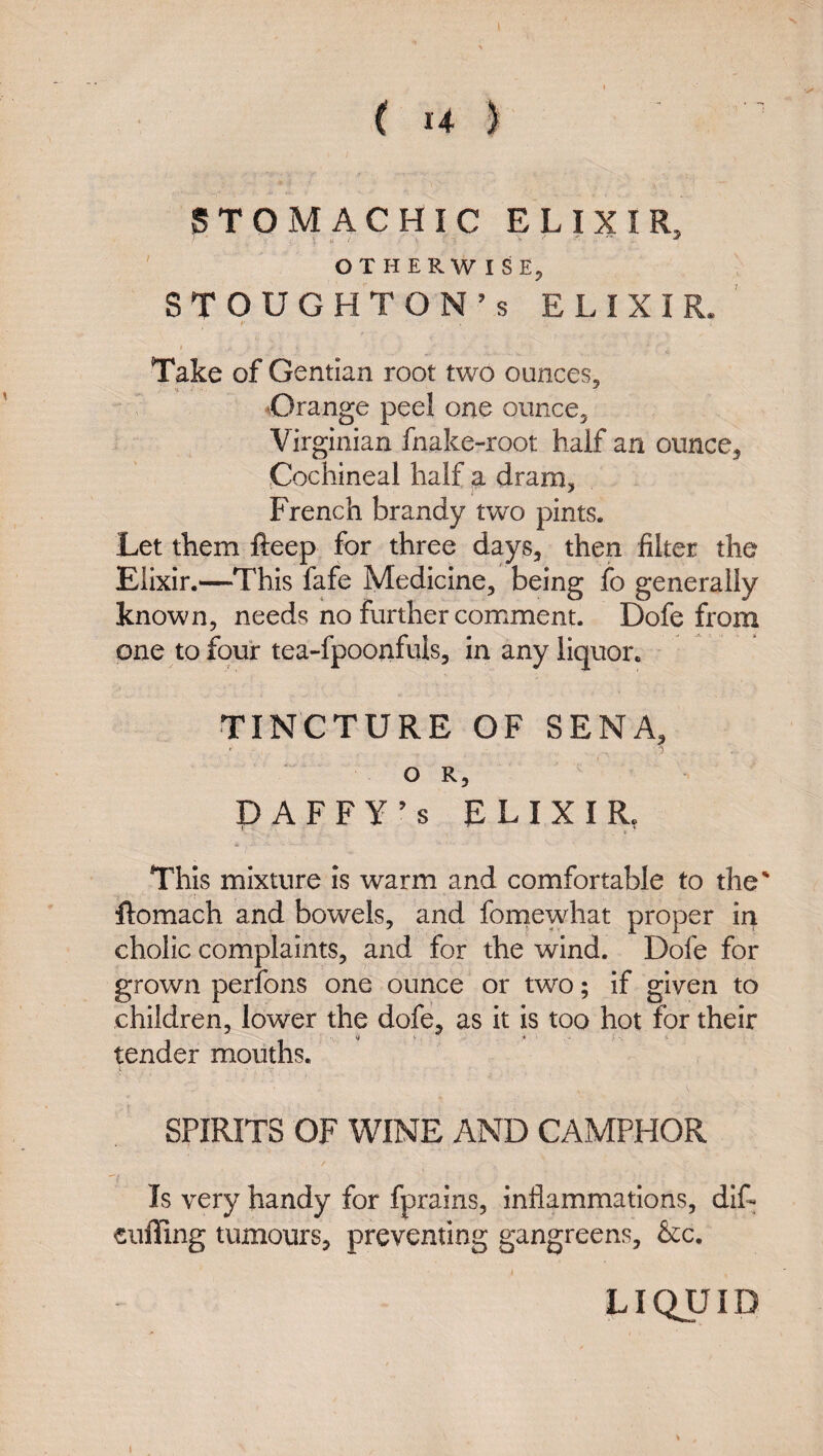 STOMACHIC ELIXIR, ' OTHERWISE, STOUGHTON’S ELIXIR. Take of G entian root two ounces, •Orange peel one ouncCj Virginian fnake-root half an ounce^ jCochineal half a dram^ French brandy two pints. Let them fteep for three days, then filter the Elixir.—This fafe Medicine, being fo generally known, needs no further comment. Dofe from one to four tea-fpoonfuls, in any liquor. TINCTURE OF SENA, O R, DAFFY^s ELIXIR, This mixture is warm and comfortable to the' ftomach and bowels, and fornewhat proper in cholic complaints, and for the wind. Dofe for grown perfons one ounce or two; if given to children, lower the dofe, as it is too hot for their tender mouths. \ ■'r SPIRITS OF WINE AND CAMPHOR Is very handy for fprains, inflammations, dif- cuflTing tumours, preventing gangreens, &;c. i LIQUID